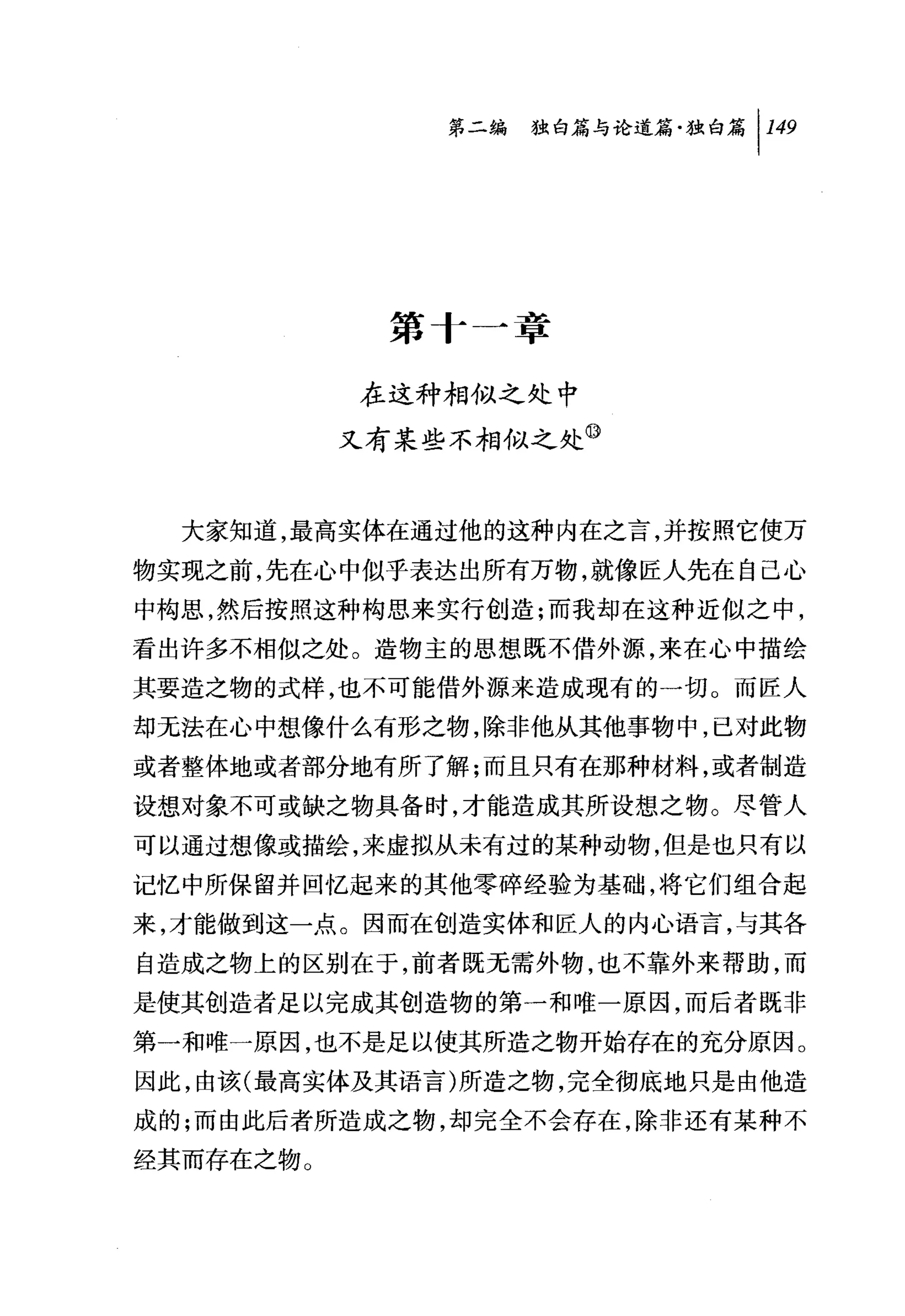 问独即论道篇独白篇 1 149




            第十一章

           在这种相似之处中
           又有某些不相似之处⑩


  大家知道，最高实体在通过他的这种内在之言，并按照它使万
物实现之前，先在心中似乎表达出所有万物，就像匠人先在自己心
中构思，然后按照这种构思来实行创造;而我却在这种近似之中，
看出许多不相似之处。造物主的思想既不借外源，来在心中描绘
其要造之物的式样，也不可能借外源来造成现有的一切。而匠人
却无法在心中想像什么有形之物，除非他从其他事物中，已对此物
或者整体地或者部分地有所了解;而且只有在那种材料，或者制造
设想对象不可或缺之物具备时，才能造成其所设想之物。尽管人
可以通过想像或描绘，来虚拟从未有过的某种动物，但是也只有以
记忆中所保留并回忆起来的其他零碎经验为基础，将它们组合起
来，才能做到这一点。因而在创造实体和匠人的内心语言，与其各
自造成之物上的区别在于，前者既无需外物，也不靠外来帮助，而
是使其创造者足以完成其创造物的第一和唯一原因，而后者既非
第一和唯一原因，也不是足以使其所造之物开始存在的充分原因。
因此，由该(最高实体及其语言)所造之物，完全彻底地只是由他造
成的;而由此后者所造成之物，却完全不会存在，除非还有某种不
经其丽存在之物。
 