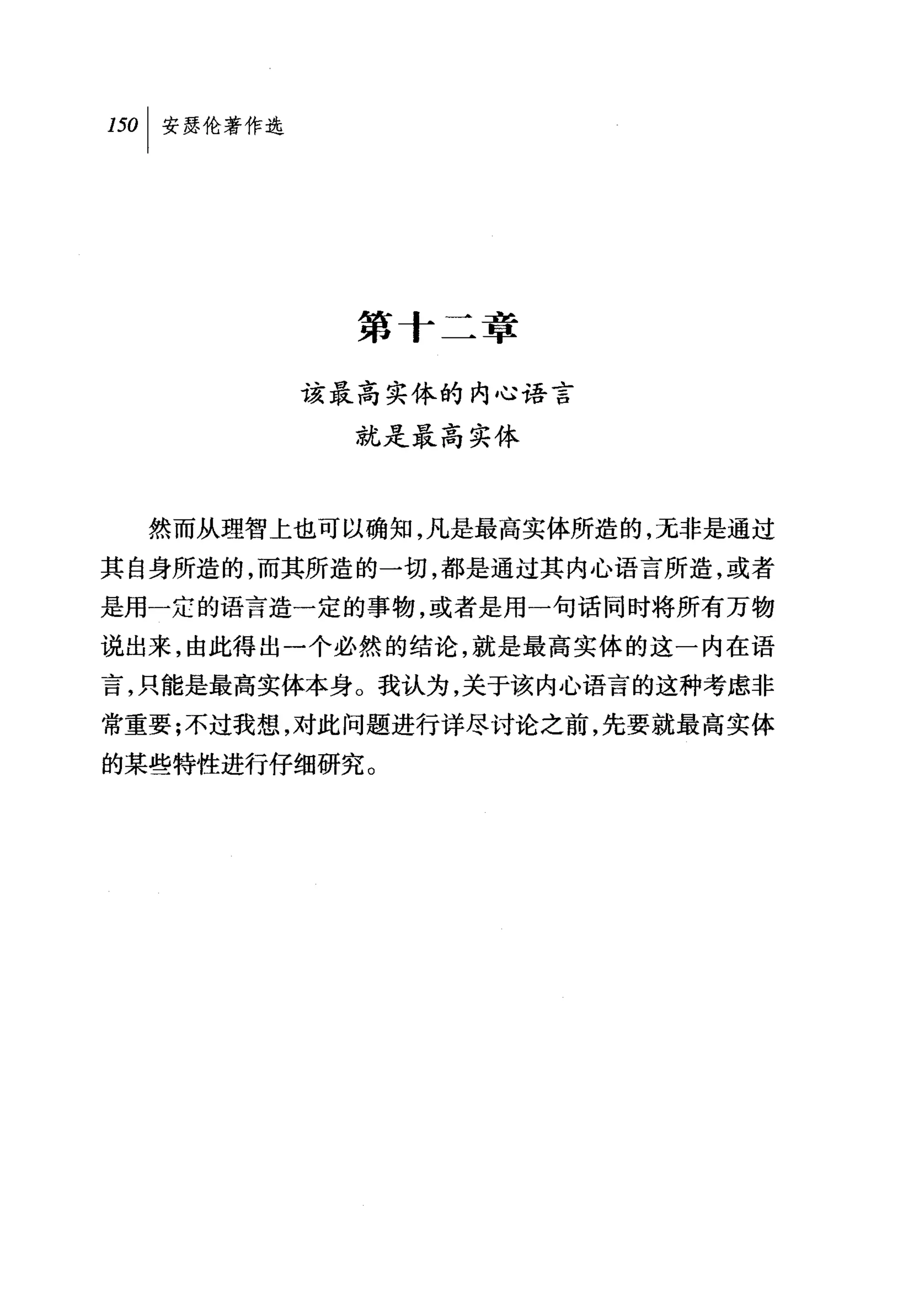 叫安瑟伦著作选




            第十二章

          该最高实体的内心语言
            就是最高实体



  然而从理智上也可以确知，凡是最高实体所造的，无非是通过
其自身所造的，而其所造的一切，都是通过其内心语言所造，或者
是用一定的语言造一定的事物，或者是用一句话同时将所有万物
说出来，由此得出一个必然的结论，就是最高实体的这一内在语
言，只能是最高实体本身。我认为，关于该内心语言的这种考虑非
常重要;不过我想，对此问题进行详尽讨论之前，先要就最高实体
的某些特性进行仔细研究。
 
