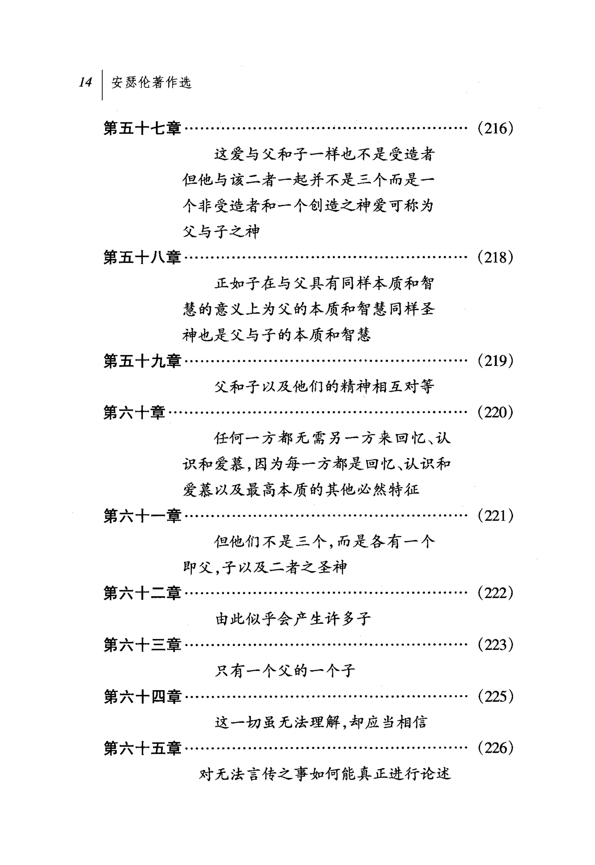 14[ 安瑟伦著作选

  第五十七章........…….          ... ...... ... ...... ... ... ...... ... ... ... (216)
                   这爱与父和子一样也不是受造者
              但他与该二者一起并不是三个而是一

              个非受造者和一个创造之神爱可称为
              父与子之神
  第五十八章…................................….........…….                     (218)
                    正如子在与父具有同样本质和智
              慧的意义上为父的本质和智慧同样圣

              神也是父与子的本质和智慧
  第五十九章........…...........................................               (219)
                    父和子以及他们的精神相互对等
  第六十章...................................…...................             (220)
                   任何一方都无需另一方来回忆、认

              识和爱慕，因为每一方都是回忆、认识和
              爱慕以及最高本质的其他必然特征
  第六十一章…........…….........…...............……….                           (221)
                   但他们不是三个，而是各有一个
               即父，子以及二者之圣神
  第六十二章………........……….........……………….                                     (222)
                    由此似乎会产生许多子
  第六十三章..............………….........………..........                           (223)
                    只有一个父的一个子
  第六十四章........……........................….........….                     (225)
                    这一切虽无法理解，却应当相信
  第六十五章........…………............................                  ...... (226)
                 对无法言传之事如何能真正进行论述
 