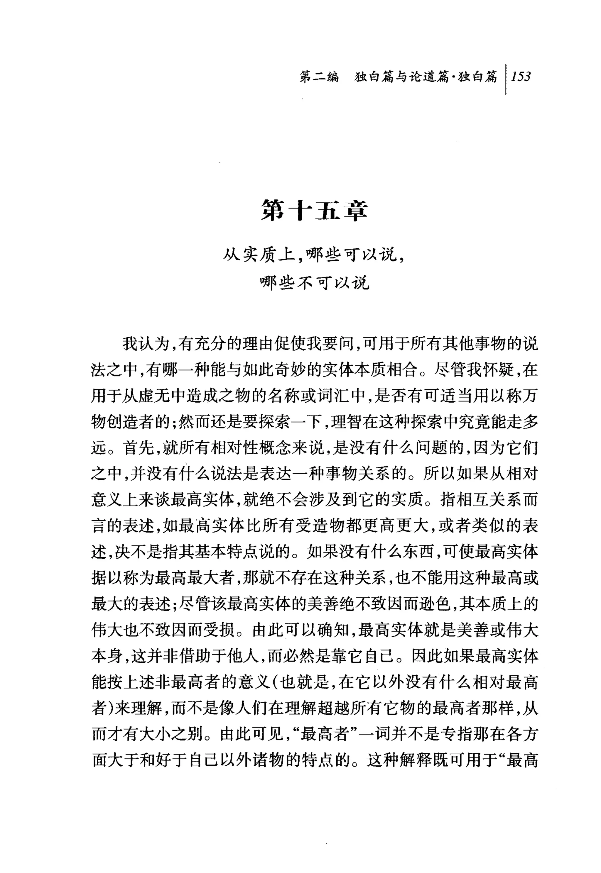 第二编独仰论道篇独白篇 1 153




           第十五章

        从实质上，哪些可以说，
          哪些不可以说



  我认为，有充分的理由促使我要问，可用于所有其他事物的说
法之中，有哪一种能与如此奇妙的实体本质相合。尽管我怀疑，在
用于从虚无中造成之物的名称或词汇中，是否有可适当用以称万
物创造者的;然而还是要探索一下，理智在这种探索中究竟能走多
远。首先，就所有相对性概念来说，是没有什么问题的，因为它们
之中，并没有什么说法是表达一种事物关系的。所以如果从相对
意义上来谈最高实体，就绝不会涉及到它的实质。指相互关系而
言的表述，如最高实体比所有受造物都更高更大，或者类似的表
述，决不是指其基本特点说的。如果没有什么东西，可使最高实体
据以称为最高最大者，那就不存在这种关系，也不能用这种最高或
最大的表述;尽管该最高实体的美善绝不致因而逊色，其本质上的
伟大也不致因而受损。由此可以确知，最高实体就是美善或伟大
本身，这并非借助于他人，而必然是靠它自己。因此如果最高实体
能按上述非最高者的意义(也就是，在它以外没有什么相对最高
者)来理解，而不是像人们在理解超越所有它物的最高者那样，从
而才有大小之别。由此可见，"最高者"一词并不是专指那在各方
面大于和好于自己以外诸物的特点的。这种解释既可用于"最高
 