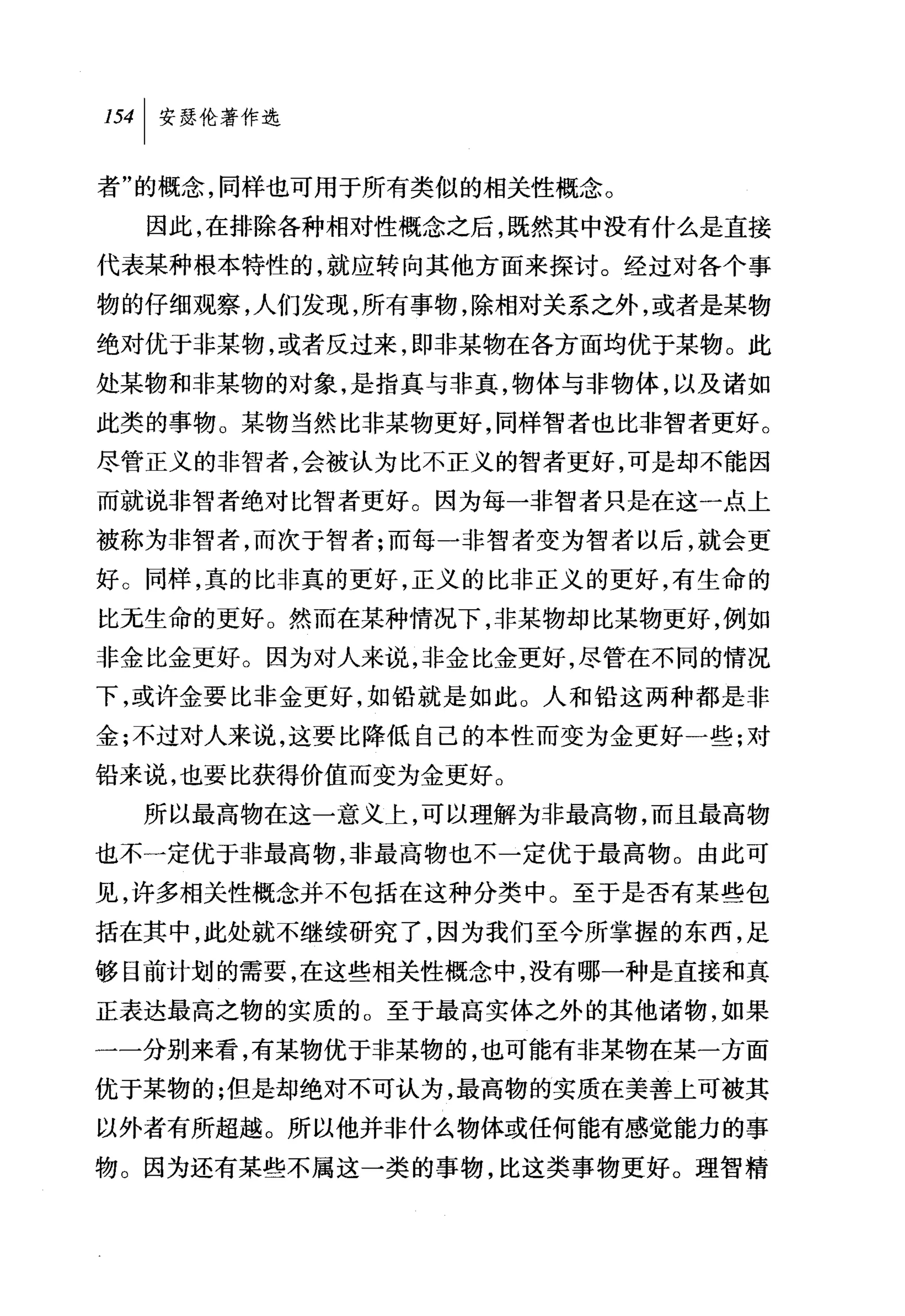 叫安瑟伦著作选

者"的概念，同样也可用于所有类似的相关性概念。
  因此，在排除各种相对性概念之后，既然其中没有什么是直接
代表某种根本特性的，就应转向其他方面来探讨。经过对各个事
物的仔细观察，人们发现，所有事物，除相对关系之外，或者是某物
绝对优于非某物，或者反过来，即非某物在各方面均优于某物。此
处某物和非某物的对象，是指真与非真，物体与非物体，以及诸如
此类的事物。某物当然比非某物更好，同样智者也比非智者更好。
尽管正义的非智者，会被认为比不正义的智者更好，可是却不能因
而就说非智者绝对比智者更好。因为每一非智者只是在这一点上
被称为非智者，而次于智者;而每一非智者变为智者以后，就会更
好。同样，真的比非真的更好，正义的比非正义的更好，有生命的
比元生命的更好。然而在某种情况下，非某物却比某物更好，例如
非金比金更好。因为对人来说，非金比金更好，尽管在不同的情况
下，或许金要比非金更好，如铅就是如此。人和铅这两种都是非
金;不过对人来说，这要比降低自己的本性而变为金更好一些;对
铅来说，也要比获得价值而变为金更好。
  所以最高物在这一意义上，可以理解为非最高物，而且最高物
也不一定优于非最高物，非最高物也不一定优于最高物。由此可
见，许多相关性概念并不包括在这种分类中。至于是否有某些包
括在其中，此处就不继续研究了，因为我们至今所掌握的东西，足
够目前计划的需要，在这些相关性概念中，没有哪一种是直接和真
正表达最高之物的实质的。至于最高实体之外的其他诸物，如果
一一分别来看，有某物优于非某物的，也可能有非某物在某一方面
优于某物的;但是却绝对不可认为，最高物的实质在美善上可被其
以外者有所超越。所以他并非什么物体或任何能有感觉能力的事
物。因为还有某些不属这一类的事物，比这类事物更好。理智精
 