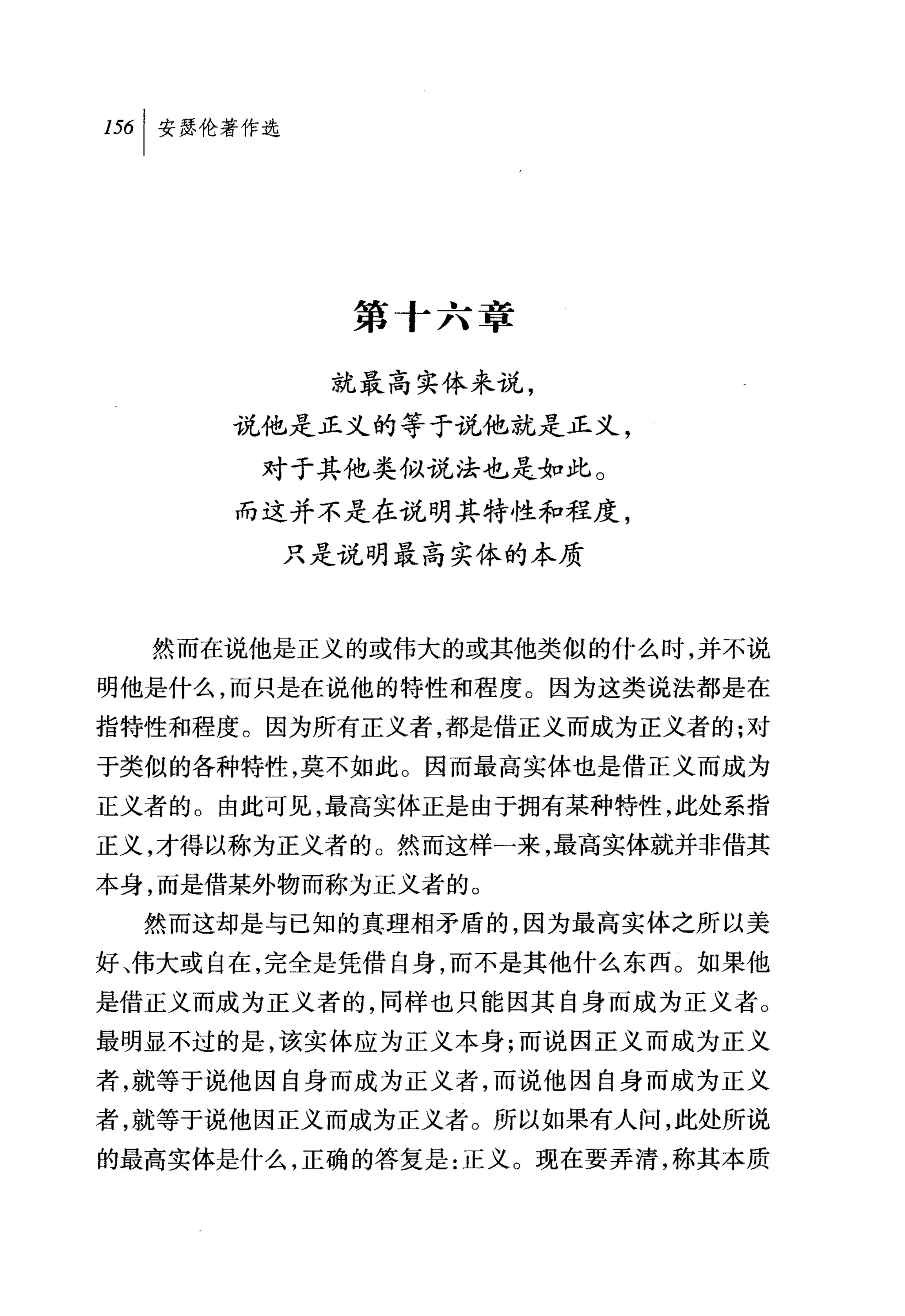 第十六章

          就最高实体来说，
      说他是正义的等于说他就是正义，

       对于其他类似说法也是如此。
      而这并不是在说明其特性和程度，
        只是说明最高实体的本质



  然而在说他是正义的或伟大的或其他类似的什么时，并不说
明他是什么，而只是在说他的特性和程度。因为这类说法都是在
指特性和程度。因为所有正义者，都是借正义而成为正义者的;对
于类似的各种特性，莫不如此。因而最高实体也是借正义而成为
正义者的。由此可见，最高实体正是由于拥有某种特性，此处系指
正义，才得以称为正义者的。然而这样-来，最高实体就并非借其
本身，而是借某外物而称为正义者的。
  然而这却是与已知的真理相矛盾的，因为最高实体之所以美
好、伟大或自在，完全是凭借自身，而不是其他什么东西。如果他
是借正义而成为正义者的，同样也只能因其自身而成为正义者。
最明显不过的是，该实体应为正义本身;而说因正义而成为正义
者，就等于说他因自身而成为正义者，而说他因自身而成为正义
者，就等于说他因正义而成为正义者。所以如果有人间，此处所说
的最高实体是什么，正确的答复是:正义。现在要弄清，称其本质
 