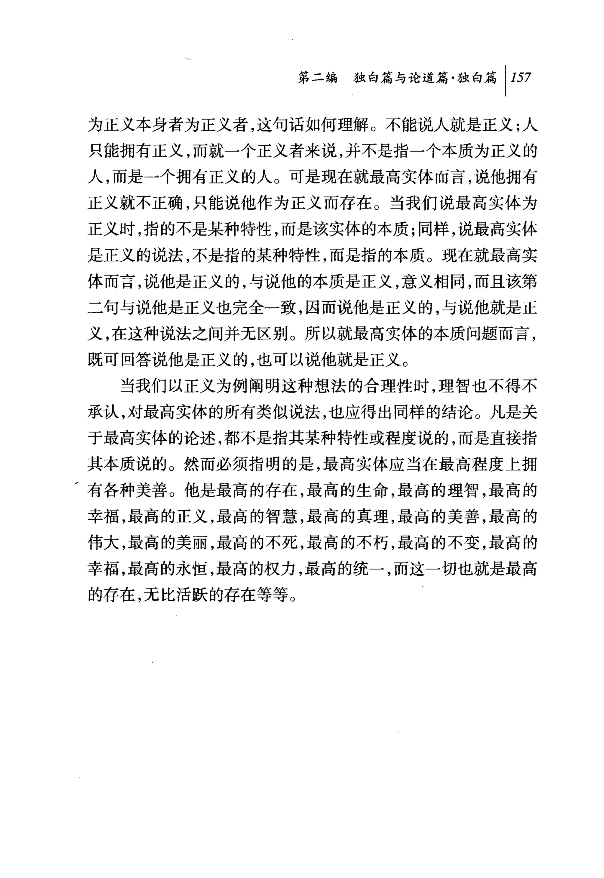 第二编独咐论道篇独白篇 1 157

为正义本身者为正义者，这句话如何理解。不能说人就是正义;人
只能拥有正义，而就一个正义者来说，并不是指一个本质为正义的
人，而是一个拥有正义的人。可是现在就最高实体而言，说他拥有
正义就不正确，只能说他作为正义而存在。当我们说最高实体为
正义时，指的不是某种特性，而是该实体的本质;同样，说最高实体
是正义的说法，不是指的某种特性，而是指的本质。现在就最高实
体而言，说他是正义的，与说他的本质是正义，意义相同，而且该第
二句与说他是正义也完全一致，因而说他是正义的，与说他就是正
义，在这种说法之间并无区别。所以就最高实体的本质问题而言，
既可回答说他是正义的，也可以说他就是正义。
   当我们以正义为例阐明这种想法的合理性时，理智也不得不
承认，对最高实体的所有类似说法，也应得出同样的结论。凡是关
于最高实体的论述，都不是指其某种特性或程度说的，而是直接指
其本质说的。然而必须指明的是，最高实体应当在最高程度上拥
，有各种美善。他是最高的存在，最高的生命，最高的理智，最高的
幸福，最高的正义，最高的智慧，最高的真理，最高的美善，最高的
伟大，最高的美丽，最高的不死，最高的不朽，最高的不变，最高的
幸福，最高的永恒，最高的权力，最高的统一，而这一切也就是最高
的存在，无比活跃的存在等等。
 