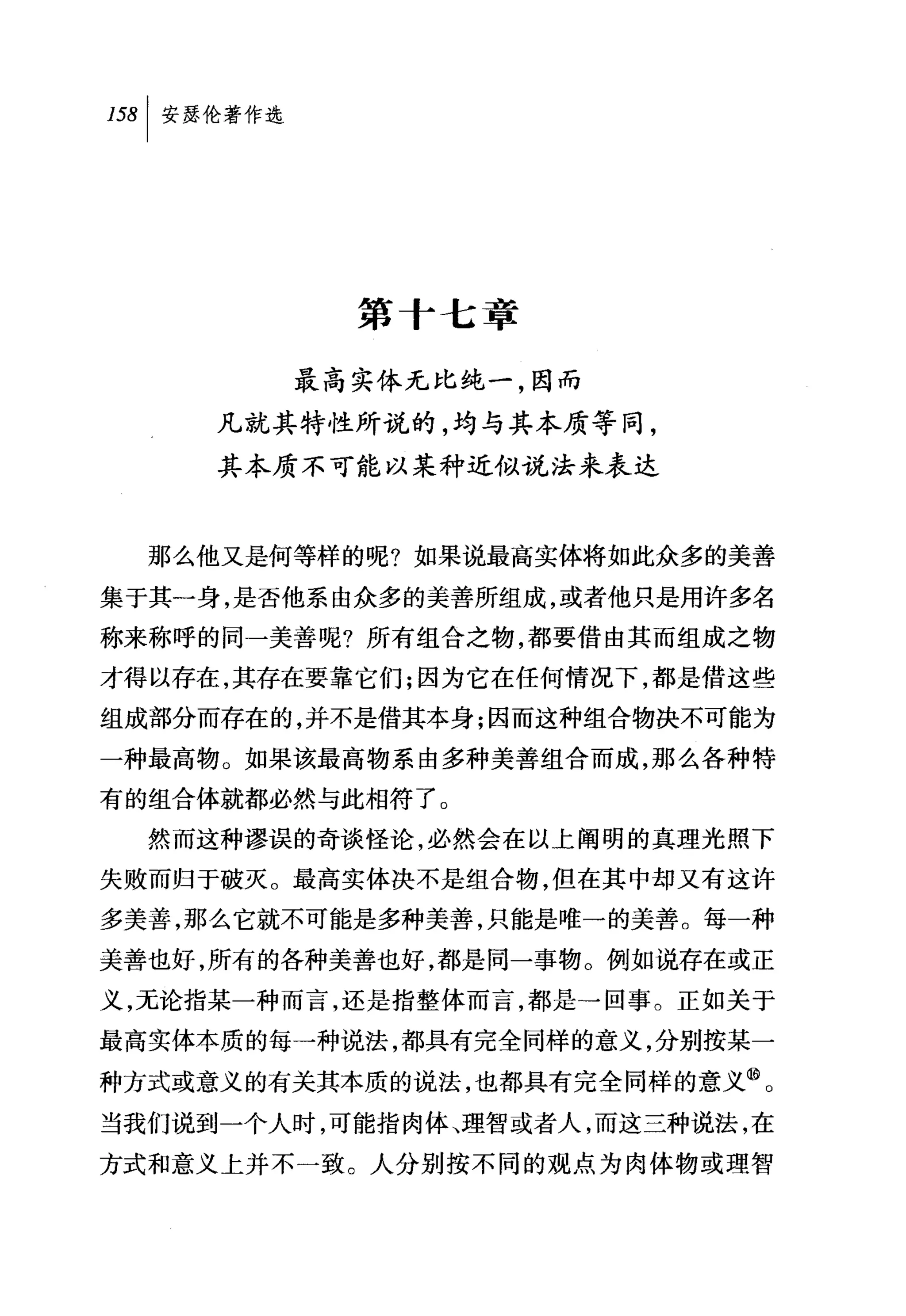 第十七章

        最高实体无比纯一，因而
     凡就其特性所说的，均与其本质等同，
     其本质不可能以某种近似说法来表达


  那么他又是何等样的呢?如果说最高实体将如此众多的美善
集于其一身，是否他系由众多的美善所组成，或者他只是用许多名
称来称呼的同一美善呢?所有组合之物，都要借由其而组成之物
才得以存在，其存在要靠它们;因为它在任何情况下，都是借这些
组成部分而存在的，并不是借其本身;因而这种组合物决不可能为
一种最高物。如果该最高物系由多种美善组合而成，那么各种特
有的组合体就都必然与此相符了。
  然而这种谬误的奇谈怪论，必然会在以上阐明的真理光照下
失败而归于破灭。最高实体决不是组合物，但在其中却又有这许
多美善，那么它就不可能是多种美善，只能是唯一的美善。每一种
美善也好，所有的各种美善也好，都是同一事物。例如说存在或正
义，无论指某一种而言，还是指整体而言，都是→回事。正如关于
最高实体本质的每一种说法，都具有完全同样的意义，分别按某一
种方式或意义的有关其本质的说法，也都具有完全同样的意义⑩。
当我们说到一个人时，可能指肉体、理智或者人，而这三种说法，在
方式和意义上并不一致。人分别按不同的观点为肉体物或理智
 