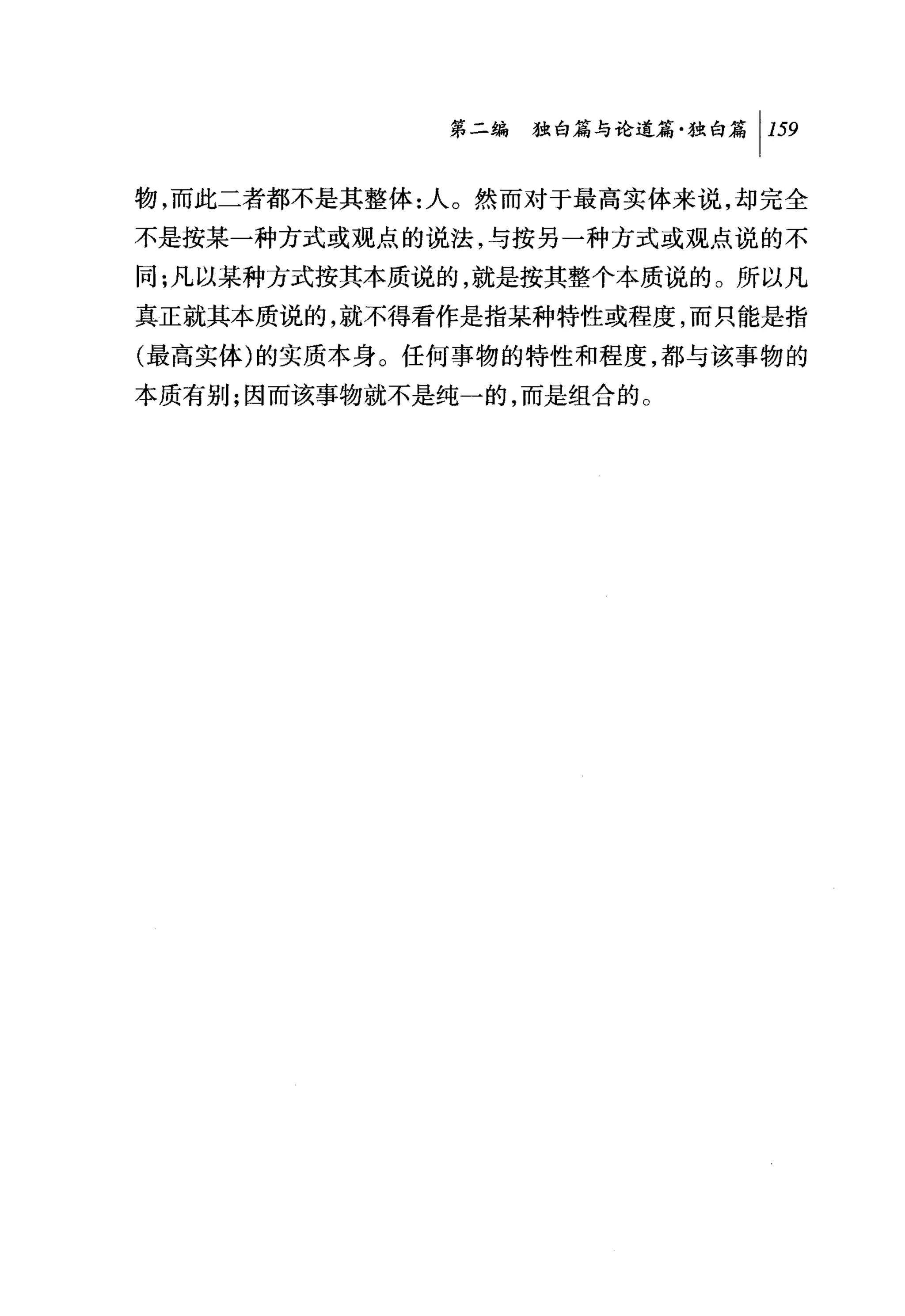 第二编独山论道篇独白篇 1 159

物，而此二者都不是其整体:人。然而对于最高实体来说，却完全
不是按某一种方式或观点的说法，与按另一种方式或观点说的不
同:凡以某种方式按其本质说的，就是按其整个本质说的。所以凡
真正就其本质说的，就不得看作是指某种特性或程度，而只能是指
(最高实体)的实质本身。任何事物的特性和程度，都与该事物的
本质有别;因而该事物就不是纯一的，而是组合的。
 