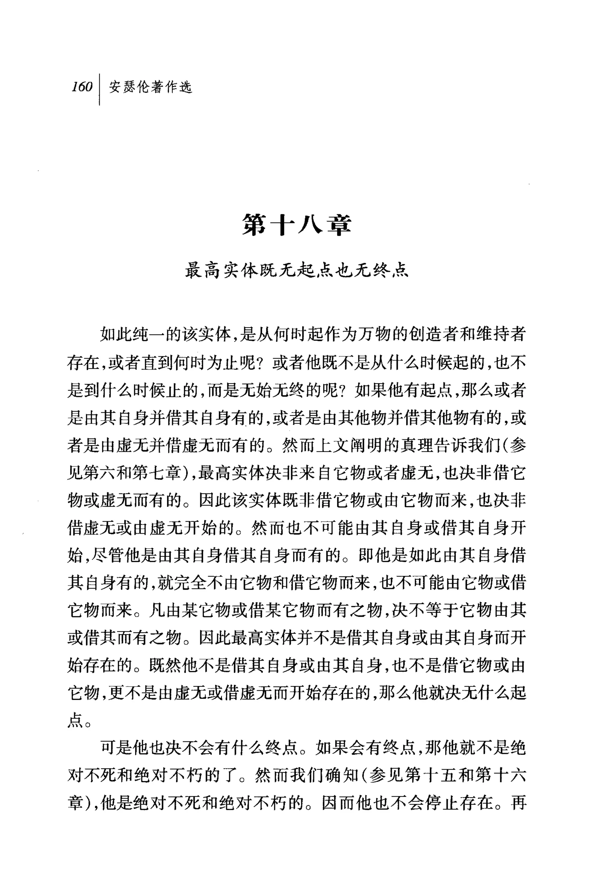 160   I 安瑟伦著作选




                 第十八章

             最高实体既无起点也无终点



      如此纯一的该实体，是从何时起作为万物的创造者和维持者

存在，或者直到何时为止呢?或者他既不是从什么时候起的，也不
是到什么时候止的，而是无始元终的呢?如果他有起点，那么或者

是由其自身并借其自身有的，或者是由其他物并借其他物有的，或
者是由虚元并借虚无而有的。然而上文阐明的真理告诉我们(参
见第六和第七章) ，最高实体决非来自它物或者虚无，也决非借它
物或虚无而有的。因此该实体既非借它物或由它物而来，也决非
借虚元或由虚无开始的。然而也不可能由其自身或借其自身开
始，尽管他是由其自身借其自身而有的。即他是如此由其自身借
其自身有的，就完全不由它物和借它物而来，也不可能由它物或借
它物而来。凡由某它物或借某它物而有之物，决不等于它物由其
或借其而有之物。因此最高实体并不是借其自身或由其自身而开
始存在的。既然他不是借其自身或由其自身，也不是借它物或由
它物，更不是由虚无或借虚无而开始存在的，那么他就决无什么起
点。
      可是他也决不会有什么终点。如果会有终点，那他就不是绝
对不死和绝对不朽的了。然而我们确知(参见第十五和第十六
章) ，他是绝对不死和绝对不朽的。因而他也不会停止存在。再
 