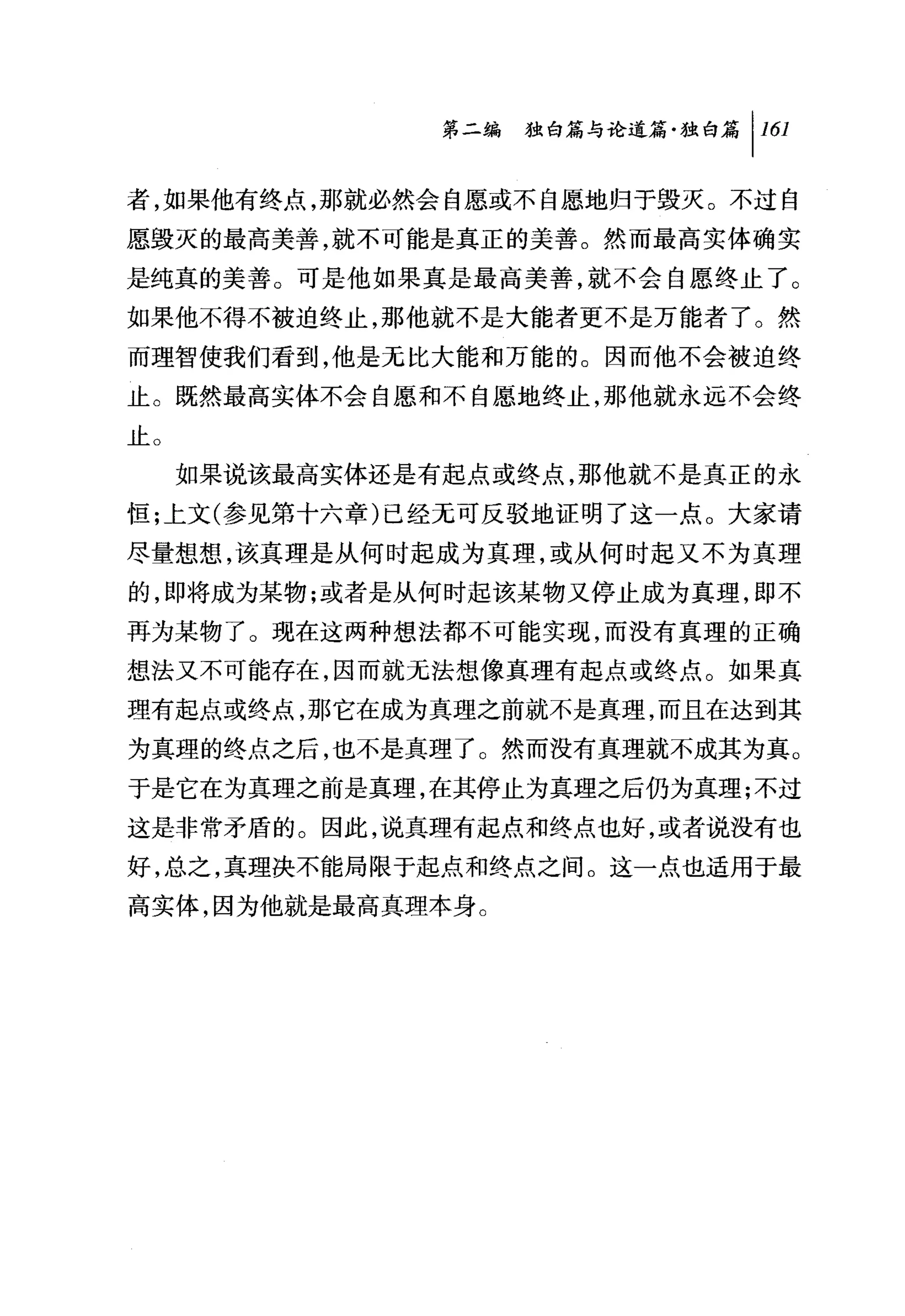 问独附论道篇独白篇 1 161

者，如果他有终点，那就必然会自愿或不自愿地归于毁灭。不过自
愿毁灭的最高美善，就不可能是真正的美善。然而最高实体确实
是纯真的美善。可是他如果真是最高美善，就不会自愿终止了。
如果他不得不被迫终止，那他就不是大能者更不是万能者了。然
而理智使我们看到，他是元比大能和万能的。因而他不会被迫终
止。既然最高实体不会自愿和不自愿地终止，那他就永远不会终
止。
     如果说该最高实体还是有起点或终点，那他就不是真正的永
恒;上文(参见第十六章)已经无可反驳地证明了这一点。大家请
尽量想想，该真理是从何时起成为真理，或从何时起又不为真理
的，即将成为某物;或者是从何时起该某物又停止成为真理，即不
再为某物了。现在这两种想法都不可能实现，而没有真理的正确
想法又不可能存在，因而就无法想像真理有起点或终点。如果真
理有起点或终点，那它在成为真理之前就不是真理，而且在达到其
为真理的终点之后，也不是真理了。然而没有真理就不成其为真。
于是它在为真理之前是真理，在其停止为真理之后仍为真理;不过
这是非常矛盾的。因此，说真理有起点和终点也好，或者说没有也
好，总之，真理决不能局限于起点和终点之间。这一点也适用于最
高实体，因为他就是最高真理本身。
 