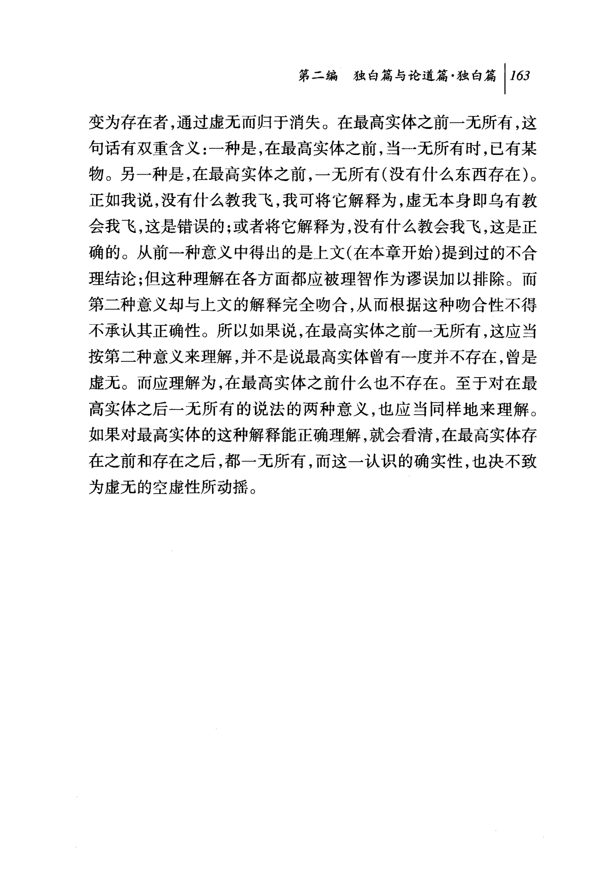 同独白篇与论道篇独白篇 1 1 臼

变为存在者，通过虚无而归于消失。在最高实体之前一无所有，这
句话有双重含义:一种是，在最高实体之前，当一无所有时，已有某
物。另一种是，在最高实体之前，一无所有(没有什么东西存在)。
正如我说，没有什么教我飞，我可将它解释为，虚无本身即乌有教
会我飞，这是错误的;或者将它解释为，没有什么教会我飞，这是正
确的。从前一种意义中得出的是上文(在本章开始)提到过的不合
理结论;但这种理解在各方面都应被理智作为谬误加以排除。而
第二种意义却与上文的解释完全吻合，从而根据这种吻合性不得
不承认其正确性。所以如果说，在最高实体之前一无所有，这应当
按第二种意义来理解，并不是说最高实体曾有一度并不存在，曾是
虚无。而应理解为，在最高实体之前什么也不存在。至于对在最
高实体之后一无所有的说法的两种意义，也应当同样地来理解。
如果对最高实体的这种解释能正确理解，就会看清，在最高实体存
在之前和存在之后，都一无所有，而这一认识的确实性，也决不致
为虚无的空虚性所动摇。
 