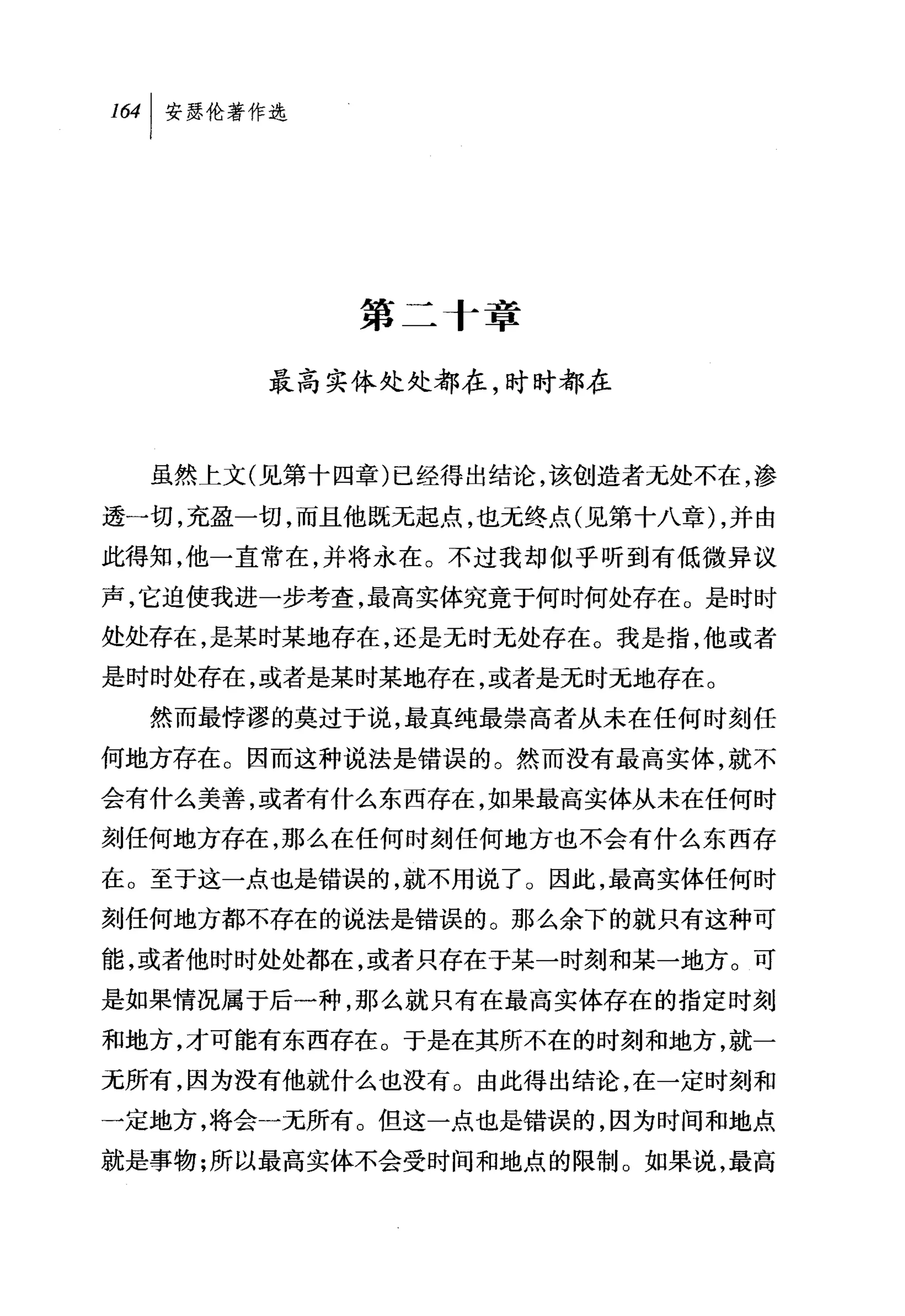 第二 f 章

       最高实体处处都在，时时都在


  虽然上文(见第十四章)已经得出结论，该创造者无处不在，渗

透一切，充盈一切，而且他既无起点，也无终点(见第十八章) ，并由
此得知，他一直常在，并将永在。不过我却似乎听到有低微异议
声，它迫使我进一步考查，最高实体究竟于何时何处存在。是时时
处处存在，是某时某地存在，还是无时无处存在。我是指，他或者
是时时处存在，或者是某时某地存在，或者是无时无地存在。
  然而最悖谬的莫过于说，最真纯最崇高者从未在任何时刻任
何地方存在。因而这种说法是错误的。然而没有最高实体，就不
会有什么美善，或者有什么东西存在，如果最高实体从未在任何时
刻任何地方存在，那么在任何时刻任何地方也不会有什么东西存
在。至于这一点也是错误的，就不用说了。因此，最高实体任何时
刻任何地方都不存在的说法是错误的。那么余下的就只有这种可
能，或者他时时处处都在，或者只存在于某一时刻和某一地方。可
是如果情况属于后一种，那么就只有在最高实体存在的指定时刻
和地方，才可能有东西存在。于是在其所不在的时刻和地方，就一
元所有，因为没有他就什么也没有。由此得出结论，在一定时刻和
一定地方，将会一无所有。但这一点也是错误的，因为时间和地点
就是事物;所以最高实体不会受时间和地点的限制。如果说，最高
 