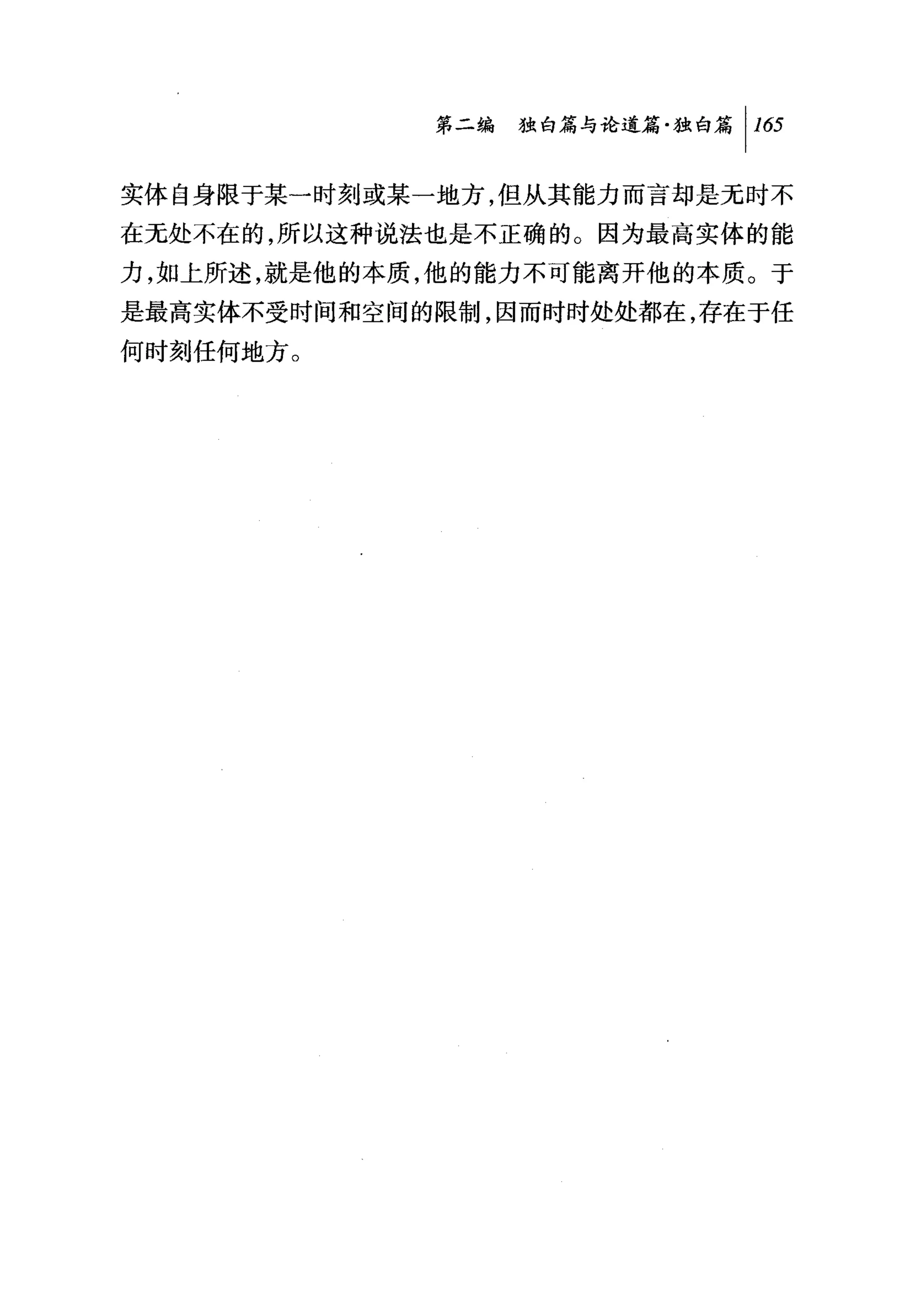 第二编独暗与论道篇独白篇 1 1 臼

实体自身限于某一时刻或某一地方，但从其能力而言却是无时不
在无处不在的，所以这种说法也是不正确的。因为最高实体的能
力，如上所述，就是他的本质，他的能力不可能离开他的本质。于
是最高实体不受时间和空间的限制，因而时时处处都在，存在于任
何时刻任何地方。
 
