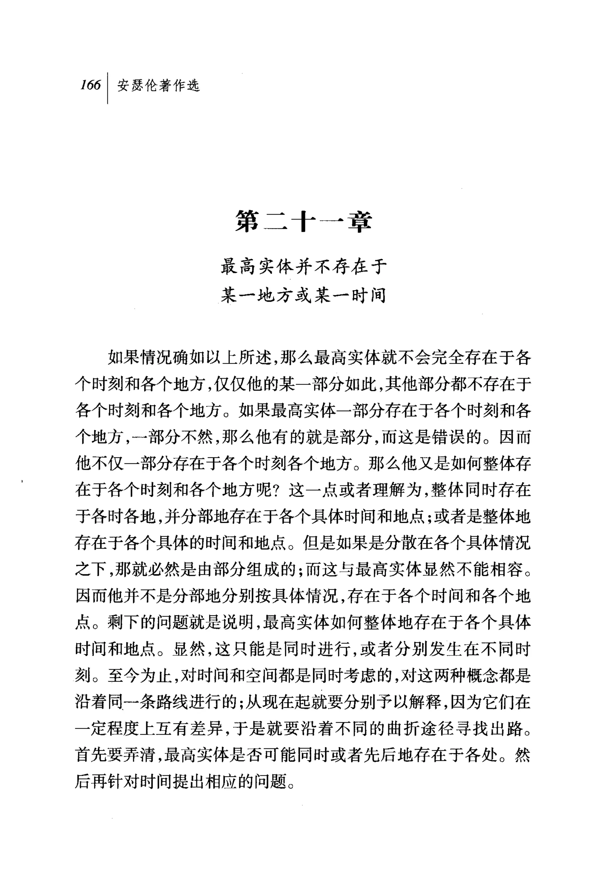而|安瑟伦著作选




           第二十一章

           最高实体并不存在于
           某一地方或某一时间



  如果情况确如以上所述，那么最高实体就不会完全存在于各
个时刻和各个地方，仅仅他的某一部分如此，其他部分都不存在于
各个时刻和各个地方。如果最高实体一部分存在于各个时刻和各
个地方，一部分不然，那么他有的就是部分，而这是错误的。因而
他不仅一部分存在于各个时刻各个地方。那么他又是如何整体存
在于各个时刻和各个地方呢?这一点或者理解为，整体同时存在
于各时各地，并分部地存在于各个具体时间和地点;或者是整体地
存在于各个具体的时间和地点。但是如果是分散在各个具体情况
之下，那就必然是由部分组成的;而这与最高实体显然不能相容。
因而他并不是分部地分别按具体情况，存在于各个时间和各个地
点。剩下的问题就是说明，最高实体如何整体地存在于各个具体
时间和地点。显然，这只能是同时进行，或者分别发生在不同时
刻。至今为止，对时间和空间都是同时考虑的，对这两种概念都是
沿着同一条路线进行的;从现在起就要分别予以解释，因为它们在
一定程度上互有差异，于是就要沿着不同的曲折途径寻找出路。
首先要弄清，最高实体是否可能同时或者先后地存在于各处。然
后再针对时间提出相应的问题。
 