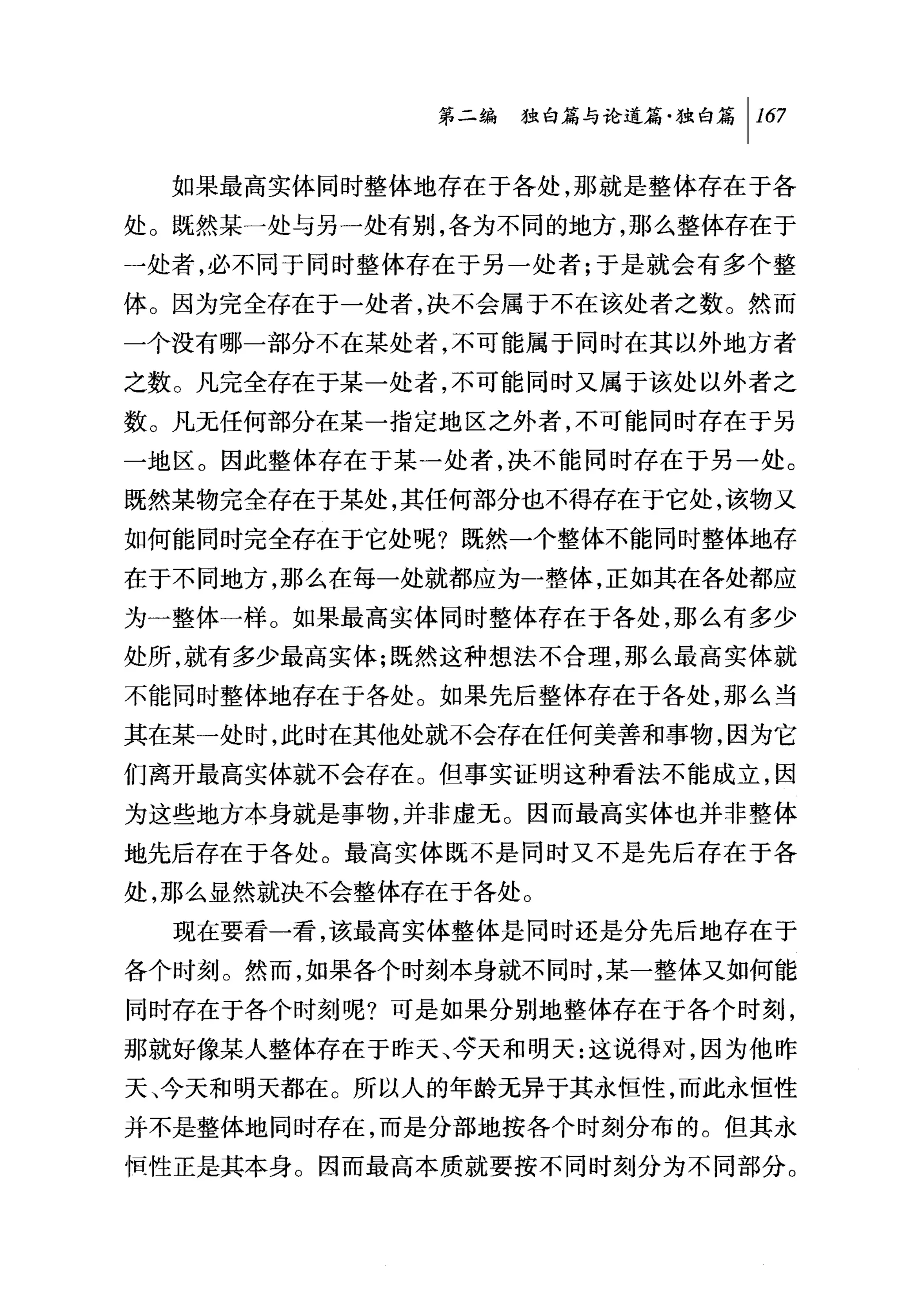 第二编独由论道篇独白篇 1 167

  如果最高实体同时整体地存在于各处，那就是整体存在于各
处。既然某一处与另一处有别，各为不同的地方，那么整体存在于
一处者，必不同于同时整体存在于另一处者;于是就会有多个整
体。因为完全存在于一处者，决不会属于不在该处者之数。然而
一个没有哪一部分不在某处者，不可能属于同时在其以外地方者
之数。凡完全存在于某一处者，不可能同时又属于该处以外者之
数。凡元任何部分在某一指定地区之外者，不可能同时存在于另
一地区。因此整体存在于某一处者，决不能同时存在于另一处。
既然某物完全存在于某处，其任何部分也不得存在于它处，该物又
如何能同时完全存在于它处呢?既然一个整体不能同时整体地存
在于不同地方，那么在每一处就都应为一整体，正如其在各处都应
为一整体一样。如果最高实体同时整体存在于各处，那么有多少
处所，就有多少最高实体;既然这种想法不合理，那么最高实体就
不能同时整体地存在于各处。如果先后整体存在于各处，那么当
其在某一处时，此时在其他处就不会存在任何美善和事物，因为它
们离开最高实体就不会存在。但事实证明这种看法不能成立，因
为这些地方本身就是事物，并非虚无。因而最高实体也并非整体
地先后存在于各处。最高实体既不是同时又不是先后存在于各
处，那么显然就决不会整体存在于各处。
  现在要看一看，该最高实体整体是同时还是分先后地存在于
各个时刻。然而，如果各个时刻本身就不同时，某一整体又如何能
同时存在于各个时刻呢?可是如果分别地整体存在于各个时刻，
那就好像某人整体存在于昨天、夺天和明天:这说得对，因为他昨
天、今天和明天都在。所以人的年龄无异于其永恒性，而此永恒性
并不是整体地同时存在，而是分部地按各个时刻分布的。但其永
恒性正是其本身。因而最高本质就要按不同时刻分为不同部分。
 