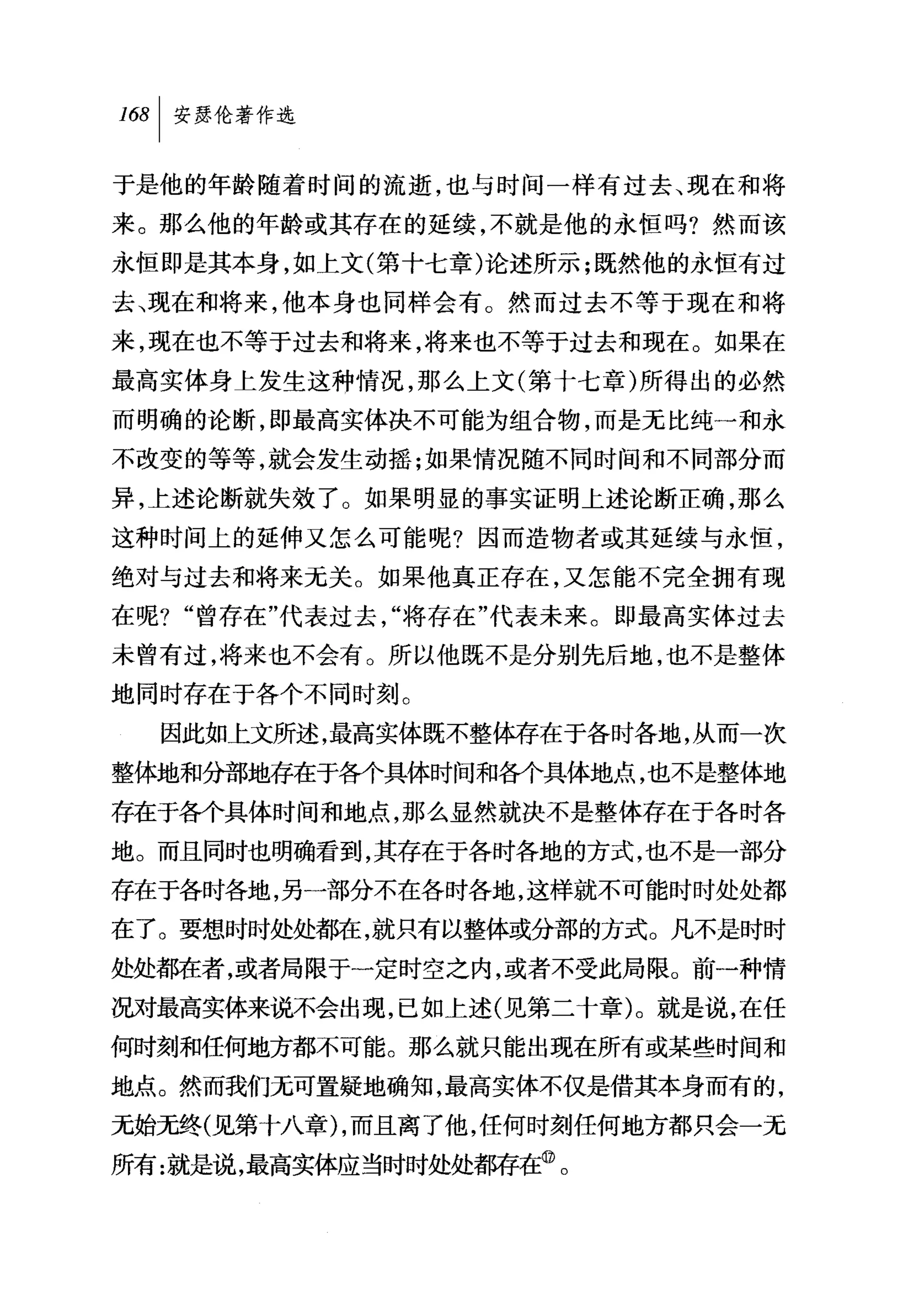 则|安瑟伦著作选

于是他的年龄随着时间的流逝，也与时间一样有过去、现在和将
来。那么他的年龄或其存在的延续，不就是他的永恒吗?然而该
永恒即是其本身，如上文(第十七章)论述所示;既然他的永恒有过
去、现在和将来，他本身也同样会有。然而过去不等于现在和将
来，现在也不等于过去和将来，将来也不等于过去和现在。如果在
最高实体身上发生这种情况，那么上文(第十七章)所得出的必然
而明确的论断，即最高实体决不可能为组合物，而是无比纯一和永
不改变的等等，就会发生动摇;如果情况随不同时间和不同部分而
异，上述论断就失效了。如果明显的事实证明上述论断正确，那么
这种时间上的延伸又怎么可能呢?因而造物者或其延续与永恒，
绝对与过去和将来元关。如果他真正存在，又怎能不完全拥有现
在呢? "曾存在"代表过去，"将存在"代表未来。即最高实体过去
未曾有过，将来也不会有。所以他既不是分别先后地，也不是整体
地同时存在于各个不同时刻。
  因此如上文所述，最高实体既不整体存在于各时各地，从而一次
整体地和分部地存在于各个具体时间和各个具体地点，也不是整体地
存在于各个具体时间和地点，那么显然就决不是整体存在于各时各
地。而且同时也明确看到，其存在于各时各地的方式，也不是一部分
存在于各时各地，另一部分不在各时各地，这样就不可能时时处处都
在了。要想时时处处都在，就只有以整体或分部的方式。凡不是时时
处处都在者，或者局限于一定时空之内，或者不受此局限。前一种情
况对最高实体来说不会出现，已如上述(见第二十章)。就是说，在任
何时刻和任何地方都不可能。那么就只能出现在所有或某些时间和
地点。然而我们无可置疑地确知，最高实体不仅是借其本身而有的，
元始无终(见第十八章) ，而且离了他，任何时刻任何地方都只会一无
所有:就是说，最高实体应当时时处处都存在@。
 