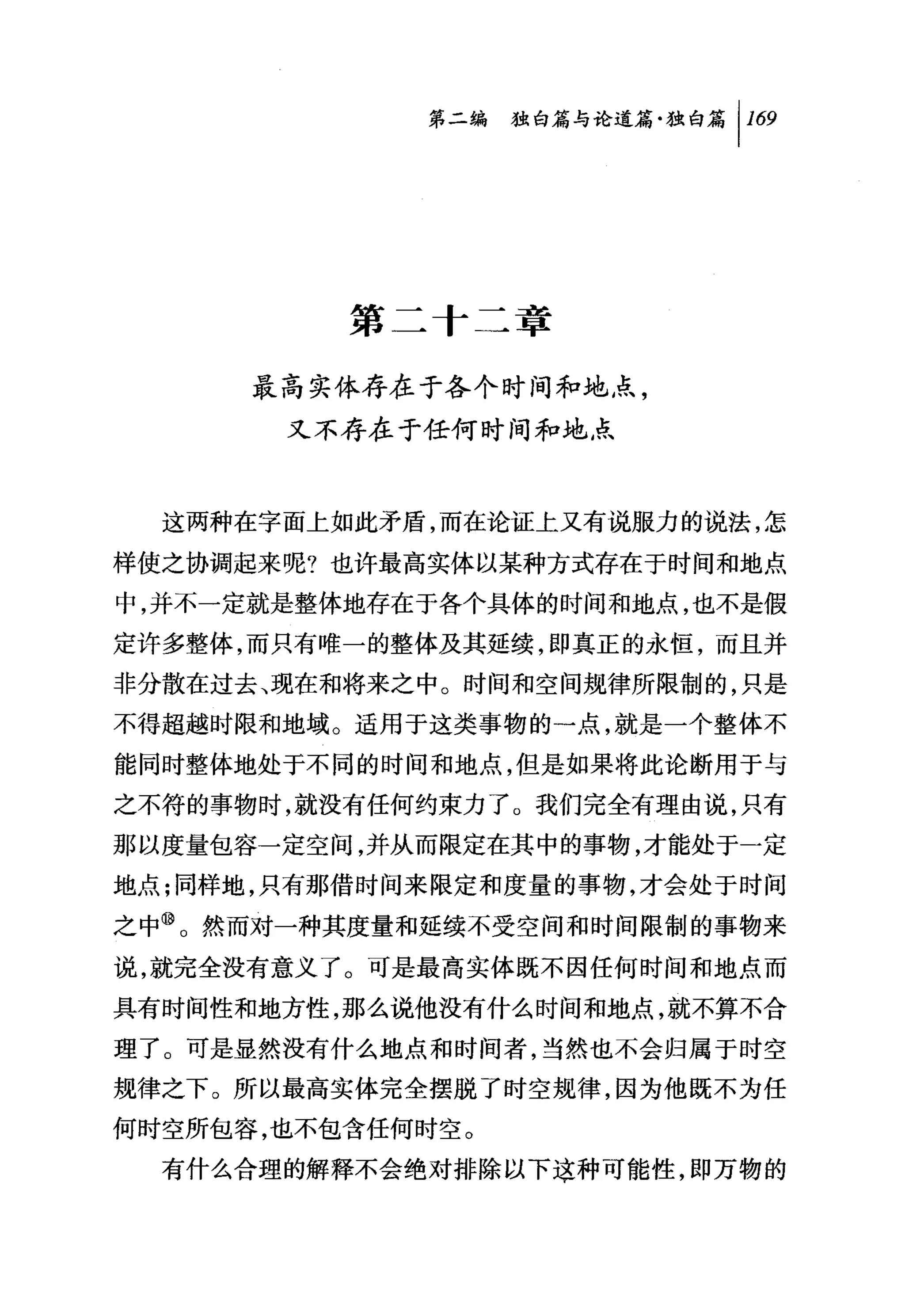 第二编独白篇与论道篇独白篇 1 169




          第二十二章

      最高实体存在于各个时间和地点，
       又不存在于任何时间和地点



  这两种在字面上如此矛盾，而在论证上又有说服力的说法，怎

样使之协调起来呢?也许最高实体以某种方式存在于时间和地点
中，并不一定就是整体地存在于各个具体的时间和地点，也不是假
定许多整体，而只有唯一的整体及其延续，即真正的永恒，而且并
非分散在过去、现在和将来之中。时间和空间规律所限制的，只是
不得超越时限和地域。适用于这类事物的一点，就是一个整体不
能同时整体地处于不同的时间和地点，但是如果将此论断用于与
之不符的事物时，就没有任何约束力了。我们完全有理由说，只有
那以度量包容一定空间，并从而限定在其中的事物，才能处于一定
地点;同样地，只有那借时间来限定和度量的事物，才会处于时间
之中⑩。然而对一种其度量和延续不受空间和时间限制的事物来
说，就完全没有意义了。可是最高实体既不因任何时间和地点而
具有时间性和地方性，那么说他没有什么时间和地点，就不算不合
理了。可是显然没有什么地点和时间者，当然也不会归属于时空
规律之下。所以最高实体完全摆脱了时空规律，因为他既不为任
何时空所包容，也不包含任何时空。
  有什么合理的解释不会绝对排除以下这种可能性，即万物的
 