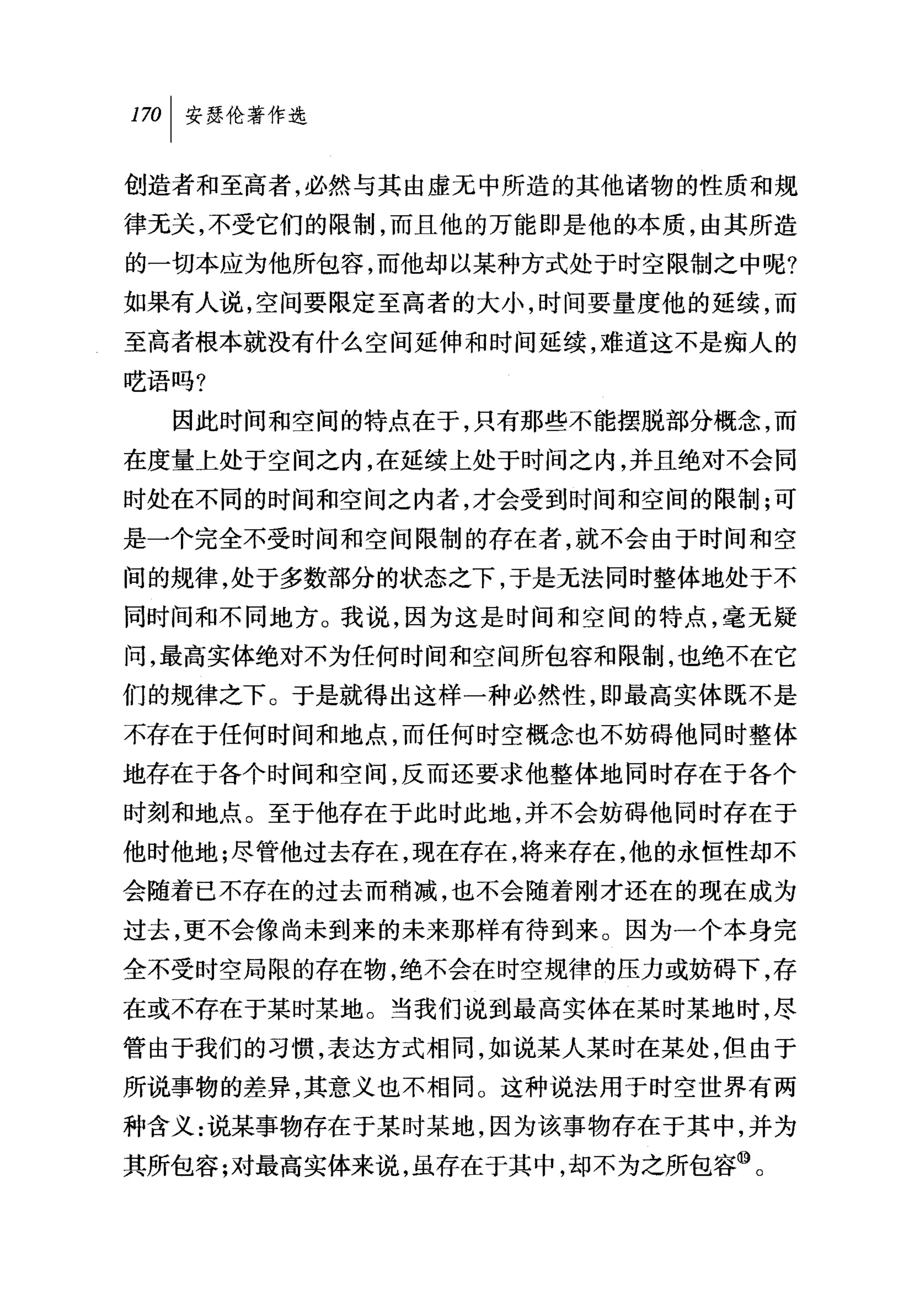 叫安瑟伦著作选

创造者和至高者，必然与其由虚无中所造的其他诸物的性质和规
律无关，不受它们的限制，而且他的万能即是他的本质，由其所造
的一切本应为他所包容，而他却以某种方式处于时空限制之中呢?
如果有人说，空间要限定至高者的大小，时间要量度他的延续，而
至高者根本就没有什么空间延伸和时间延续，难道这不是痴人的
吃语吗?

  因此时间和空间的特点在于，只有那些不能摆脱部分概念，而
在度量上处于空间之内，在延续上处于时间之内，并且绝对不会同
时处在不同的时间和空间之内者，才会受到时间和空间的限制;可
是一个完全不受时间和空间限制的存在者，就不会由于时间和空
间的规律，处于多数部分的状态之下，于是无法同时整体地处于不
同时间和不同地方。我说，因为这是时间和空间的特点，毫无疑
问，最高实体绝对不为任何时间和空间所包容和限制，也绝不在它
们的规律之下。于是就得出这样一种必然性，即最高实体既不是
不存在于任何时间和地点，而任何时空概念也不妨碍他同时整体
地存在于各个时间和空间，反而还要求他整体地同时存在于各个
时刻和地点。至于他存在于此时此地，并不会妨碍他同时存在于
他时他地;尽管他过去存在，现在存在，将来存在，他的永恒性却不
会随着已不存在的过去而稍减，也不会随着刚才还在的现在成为
过去，更不会像尚未到来的未来那样有待到来。因为一个本身完
全不受时空局限的存在物，绝不会在时空规律的压力或妨碍下，存
在或不存在于某时某地。当我们说到最高实体在某时某地时，尽
管由于我们的习惯，表达方式相同，如说某人某时在某处，但由于
所说事物的差异，其意义也不相同。这种说法用于时空世界有两
种含义:说某事物存在于某时某地，因为该事物存在于其中，并为
其所包容;对最高实体来说，虽存在于其中，却不为之所包容⑩。
 