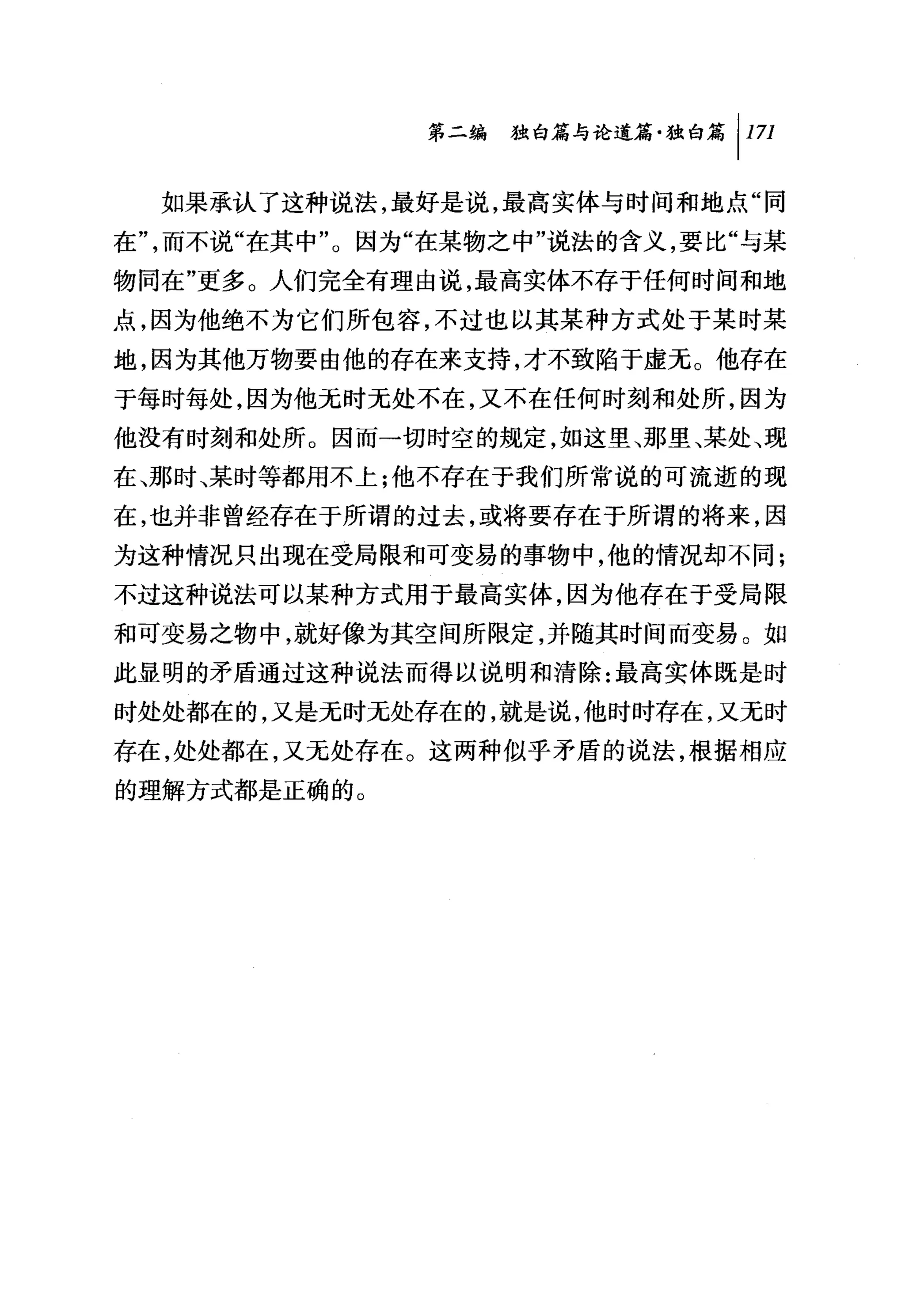 第二编独即论道篇独白篇 1 1 刀

  如果承认了这种说法，最好是说，最高实体与时间和地点"同
在"，而不说"在其中"。因为"在某物之中"说法的含义，要比"与某
物同在"更多。人们完全有理由说，最高实体不存于任何时间和地

点，因为他绝不为它们所包容，不过也以其某种方式处于某时某
地，因为其他万物要由他的存在来支持，才不致陷于虚无。他存在
于每时每处，因为他无时无处不在，又不在任何时刻和处所，因为
他没有时刻和处所。因而一切时空的规定，如这里、那里、某处、现
在、那时、某时等都用不上;他不存在于我们所常说的可流逝的现
在，也并非曾经存在于所谓的过去，或将要存在于所谓的将来，因
为这种情况只出现在受局限和可变易的事物中，他的情况却不同;
不过这种说法可以某种方式用于最高实体，因为他存在于受局限
和可变易之物中，就好像为其空间所限定，并随其时间而变易。如
此显明的矛盾通过这种说法而得以说明和清除:最高实体既是时
时处处都在的，又是无时无处存在的，就是说，他时时存在，又无时
存在，处处都在，又无处存在。这两种似乎矛盾的说法，根据相应
的理解方式都是正确的。
 