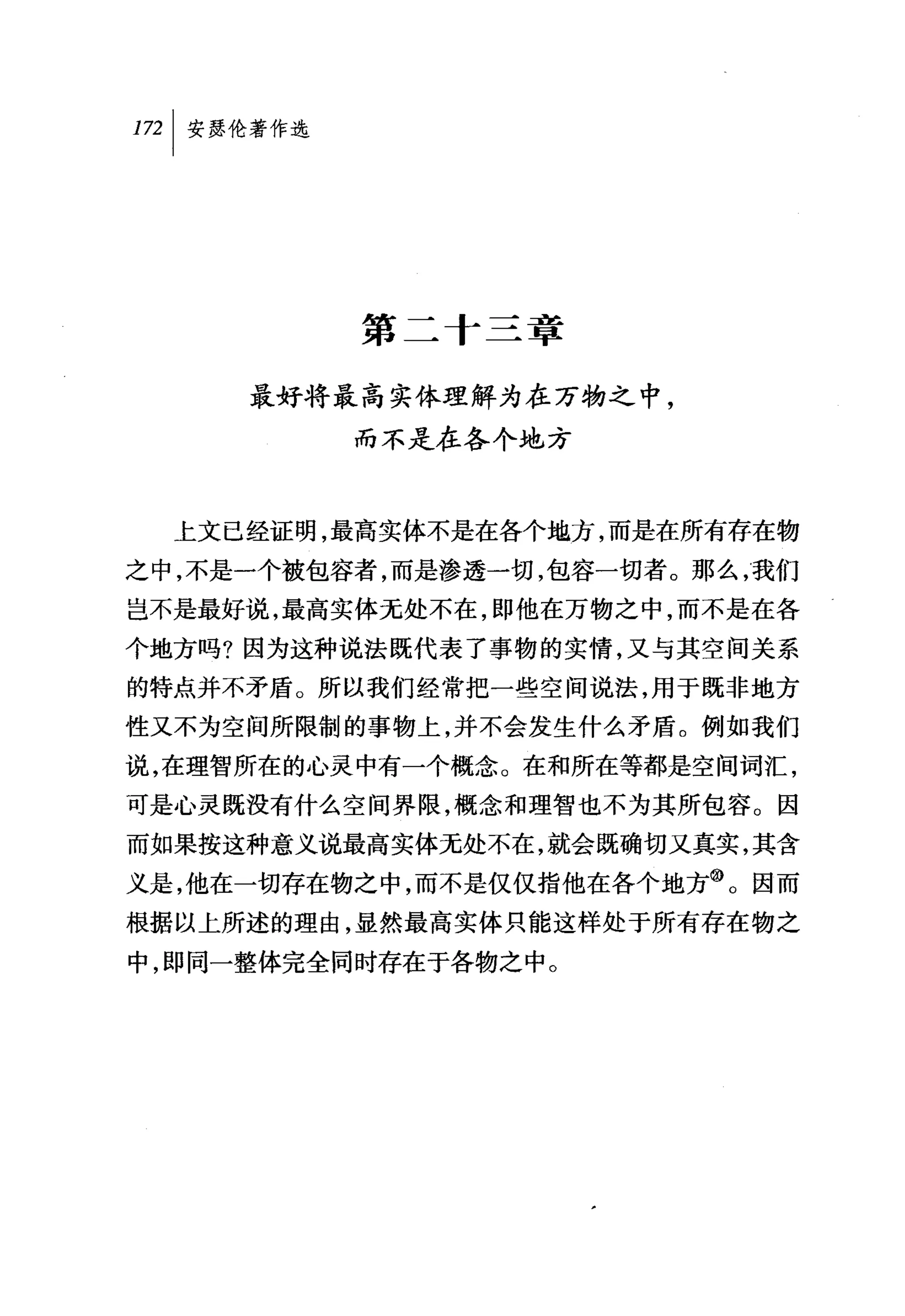 叫安瑟伦著作选




          第二十三章

     最好将最高实体理解为在万物之中，
          而不是在各个地方



  上文已经证明，最高实体不是在各个地方，而是在所有存在物
之中，不是一个被包容者，而是渗透一切，包容一切者。那么，我们
岂不是最好说，最高实体无处不在，即他在万物之中，而不是在各
个地方吗?因为这种说法既代表了事物的实情，又与其空间关系
的特点并不矛盾。所以我们经常把一些空间说法，用于既非地方
性又不为空间所限制的事物上，并不会发生什么矛盾。例如我们
说，在理智所在的心灵中有一个概念。在和所在等都是空间词汇，
可是心灵既没有什么空间界限，概念和理智也不为其所包容。因
而如果按这种意义说最高实体无处不在，就会既确切又真实，其含
义是，他在一切存在物之中，而不是仅仅指他在各个地方@。因而
根据以上所述的理由，显然最高实体只能这样处于所有存在物之
中，即同一整体完全同时存在于各物之中。
 