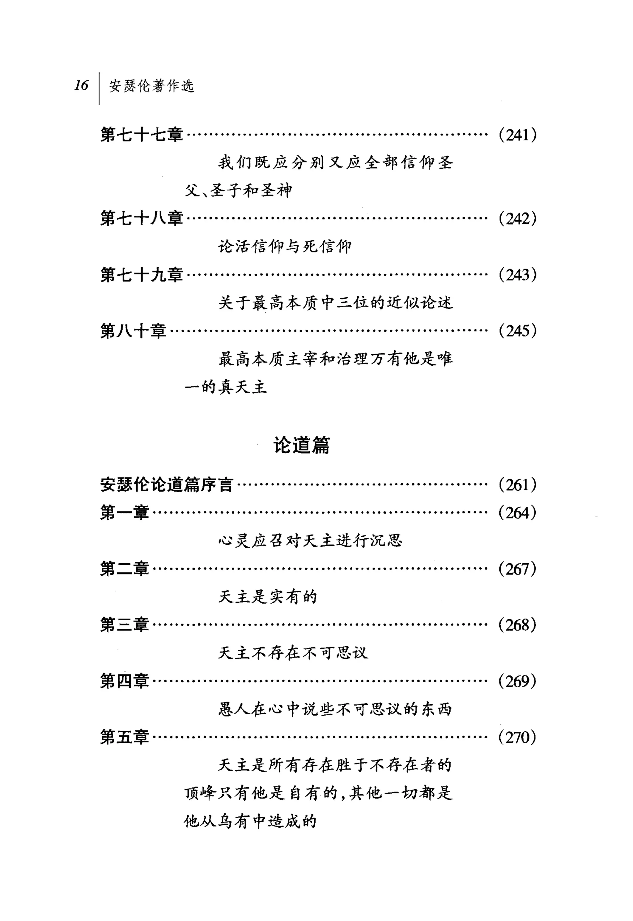 16   I 安瑟伦著作选

     第七十七章........................….........….........…….          (241)
                      我们既应分别又应全部信仰圣

                 父、圣子和圣神
     第七十八章........….........….........…....       ... ...... ... ... (242)
                      论活信仰与死信仰

     第七十九章……………………………………………… (243)

                      关于最高本质中三位的近似论述

     第八十章………………………………………………… (245)

                      最高本质主宰和治理万有他是唯
                 一的真天主



                              论道篇

     安瑟伦论道篇序言…...............................…........             (261)
     第一章…………………………………………………… (264)

                      心灵应召对天主进行沉思
     第二章................................………...................     (267)
                      天主是实有的
     第三章........……........................…....   ... ...... ... ... (268)
                      天主不存在不可思议
     第四章........……..........................................….     (269)
                      愚人在心中说些不可思议的东西

     第五章…………………………………………………… (270)

                      天主是所有存在胜于不存在者的
                 顶峰只有他是自有的，其他一切都是

                 他从乌有中造成的
 