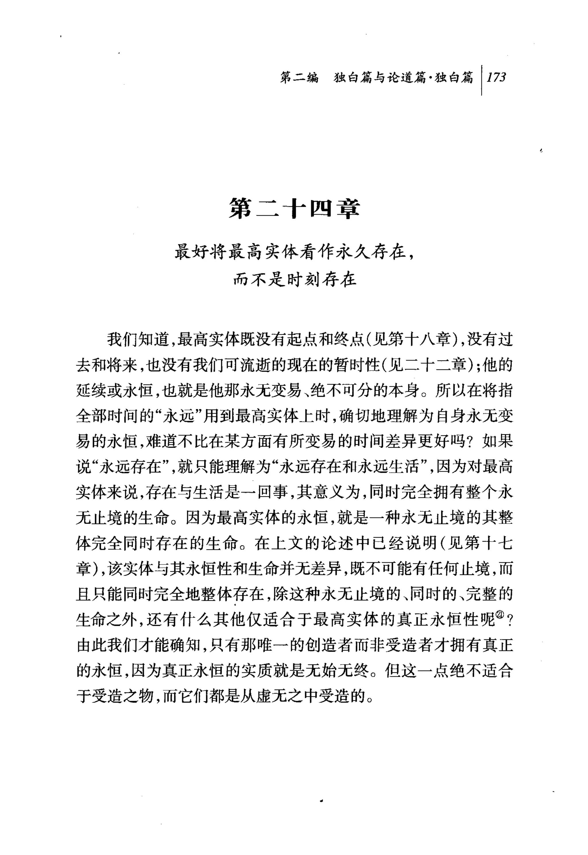 第二编独仰论道篇独白篇 1 173




          第二+四章

       最好将最高实体看作永久存在，
           而不是时刻存在



  我们知道，最高实体既没有起点和终点(见第十八章 ) ，没有过
去和将来，也没有我们可流逝的现在的暂时性(见二十二章) ;他的
延续或永恒，也就是他那永无变易、绝不可分的本身。所以在将指
全部时间的"永远"用到最高实体上时，确切地理解为自身永无变
易的永恒，难道不比在某方面有所变易的时间差异更好吗?如果
说"永远存在"，就只能理解为"永远存在和永远生活"，因为对最高
实体来说，存在与生活是一回事，其意义为，同时完全拥有整个永
无止境的生命。因为最高实体的永恒，就是一种永无止境的其整
体完全同时存在的生命。在上文的论述中已经说明(见第十七
章) ，该实体与其永恒性和生命并无差异，既不可能有任何止境，而
且只能同时完全地整体存在，除这种永无止境的、同时的、完整的
生命之外，还有什么其他仅适合于最高实体的真正永恒性呢@?
由此我们才能确知，只有那唯一的创造者而非受造者才拥有真正
的永恒，因为真正永恒的实质就是无始无终。但这一点绝不适合
于受造之物，而它们都是从虚无之中受造的。
 
