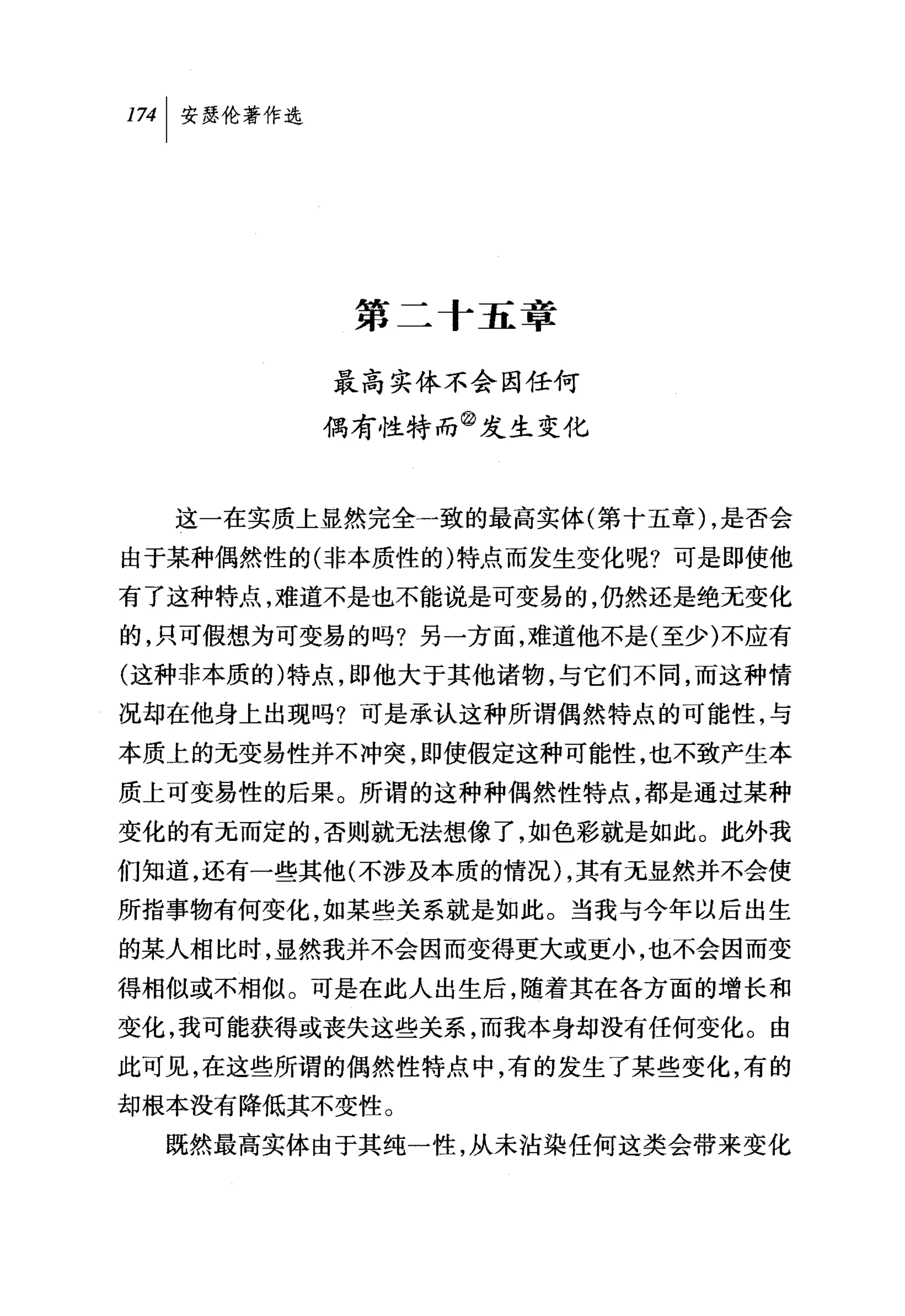 叫安瑟伦著作选




           第二十五章

          最高实体不会因任何
          偶有性特而②发生变化


  这一在实质上显然完全一致的最高实体(第十五章) ，是否会
由于某种偶然性的(非本质性的)特点而发生变化呢?可是即使他
有了这种特点，难道不是也不能说是可变易的，仍然还是绝无变化
的，只可假想为可变易的吗?另一方面，难道他不是(至少)不应有
(这种非本质的)特点，即他大于其他诸物，与它们不同，而这种情
况却在他身上出现吗?可是承认这种所谓偶然特点的可能性，与
本质上的无变易性并不冲突，即使假定这种可能性，也不致产生本
质上可变易性的后果。所谓的这种种偶然性特点，都是通过某种
变化的有无而定的，否则就无法想像了，如色彩就是如此。此外我
们知道，还有一些其他(不涉及本质的情况) ，其有无显然并不会使
所指事物有何变化，如某些关系就是如此。当我与今年以后出生
的某人相比时，显然我并不会因而变得更大或更小，也不会因而变
得相似或不相似。可是在此人出生后，随着其在各方面的增长和
变化，我可能获得或丧失这些关系，而我本身却没有任何变化。由
此可见，在这些所谓的偶然性特点中，有的发生了某些变化，有的
却根本没有降低其不变性。
  既然最高实体由于其纯一性，从未沾染任何这类会带来变化
 