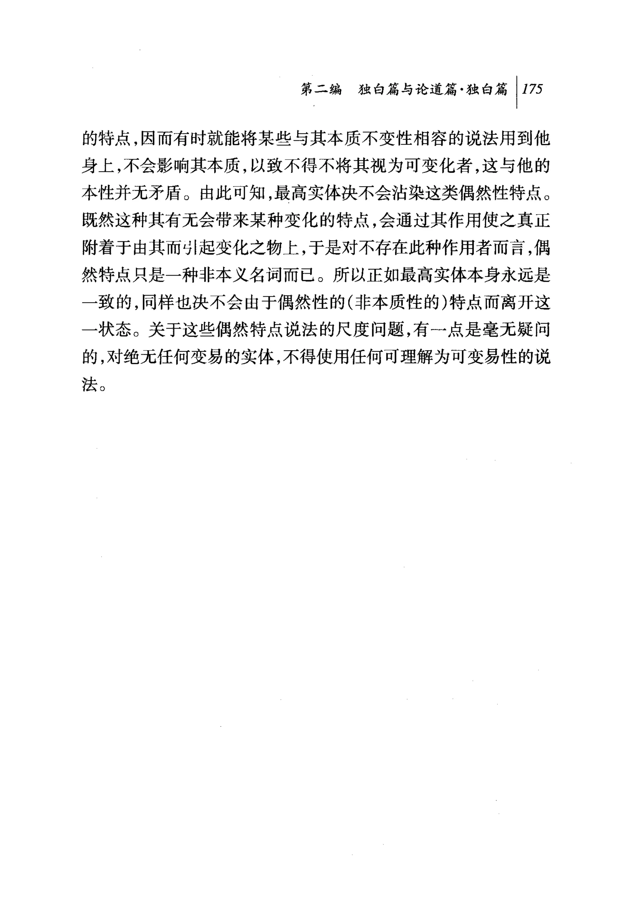 第二编独毗论道篇独白篇 1 175

的特点，因而有时就能将某些与其本质不变性相容的说法用到他
身上，不会影响其本质，以致不得不将其视为可变化者，这与他的
本性并无矛盾。由此可知，最高实体决不会沾染这类偶然性特点。
既然这种其有无会带来某种变化的特点，会通过其作用使之真正
附着于由其而 ~I 起变化之物上，于是对不存在此种作用者而言，偶
然特点只是一种非本义名词而已。所以正如最高实体本身永远是
一致的，同样也决不会由于偶然性的(非本质性的)特点而离开这
一状态。关于这些偶然特点说法的尺度问题，有一点是毫无疑问
的，对绝无任何变易的实体，不得使用任何可理解为可变易性的说
法。
 