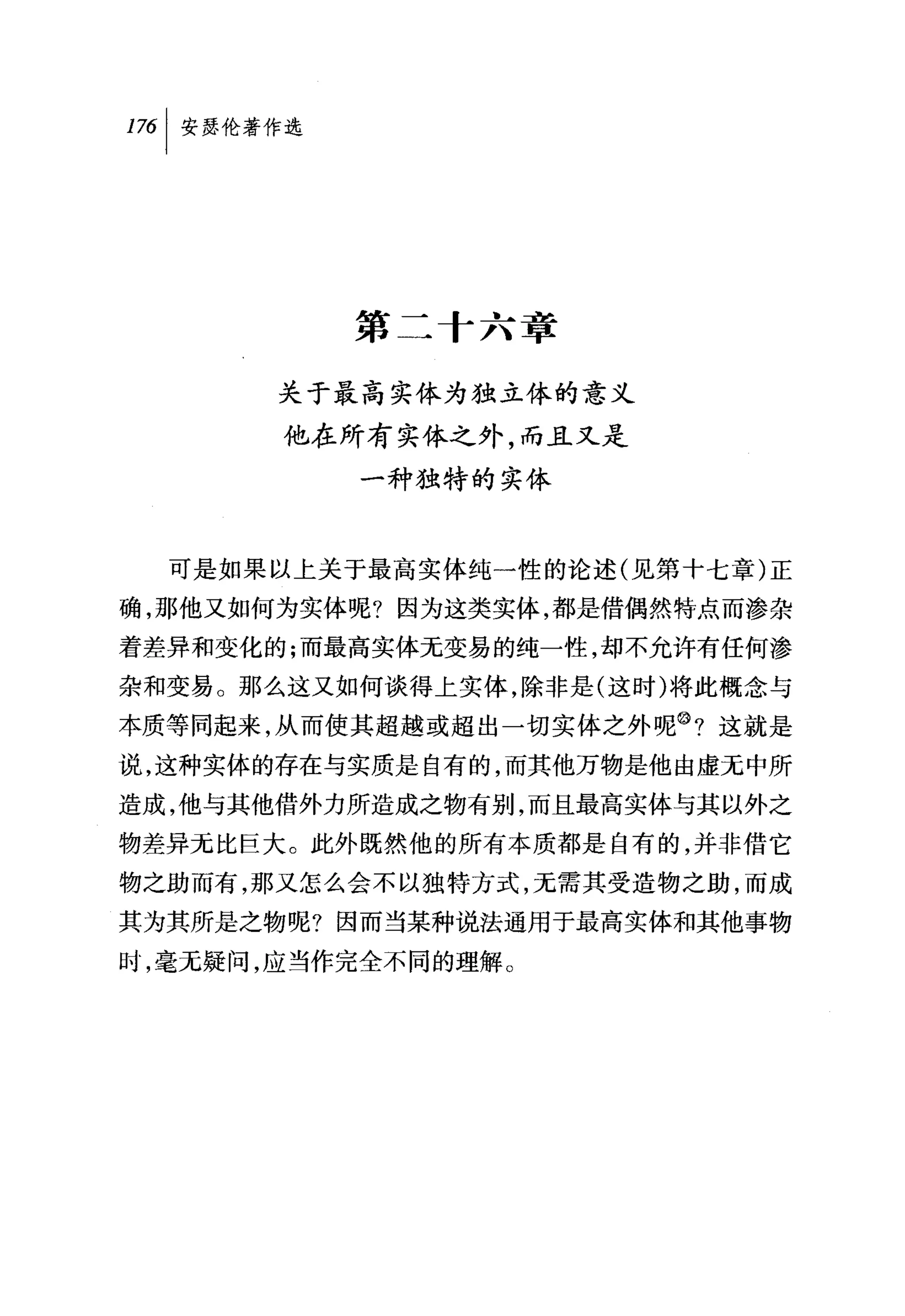 叫安瑟伦著作选




          第二十六章

       关于最高实体为独立体的意义
       他在所有实体之外，而且又是
           一种独特的实体


  可是如果以上关于最高实体纯一性的论述(见第十七章)正
确，那他又如何为实体呢?因为这类实体，都是借偶然特点而渗杂
着差异和变化的;而最高实体无变易的纯一性，却不允许有任何渗

杂和变易。那么这又如何谈得上实体，除非是(这时)将此概念与
本质等同起来，从而使其超越或超出一切实体之外呢@?这就是
说，这种实体的存在与实质是自有的，而其他万物是他由虚无中所
造成，他与其他借外力所造成之物有别，而且最高实体与其以外之
物差异元比巨大。此外既然他的所有本质都是自有的，并非借它
物之助而有，那又怎么会不以独特方式，无需其受造物之助，而成
其为其所是之物呢?因而当某种说法通用于最高实体和其他事物
时，毫无疑问，应当作完全不同的理解。
 