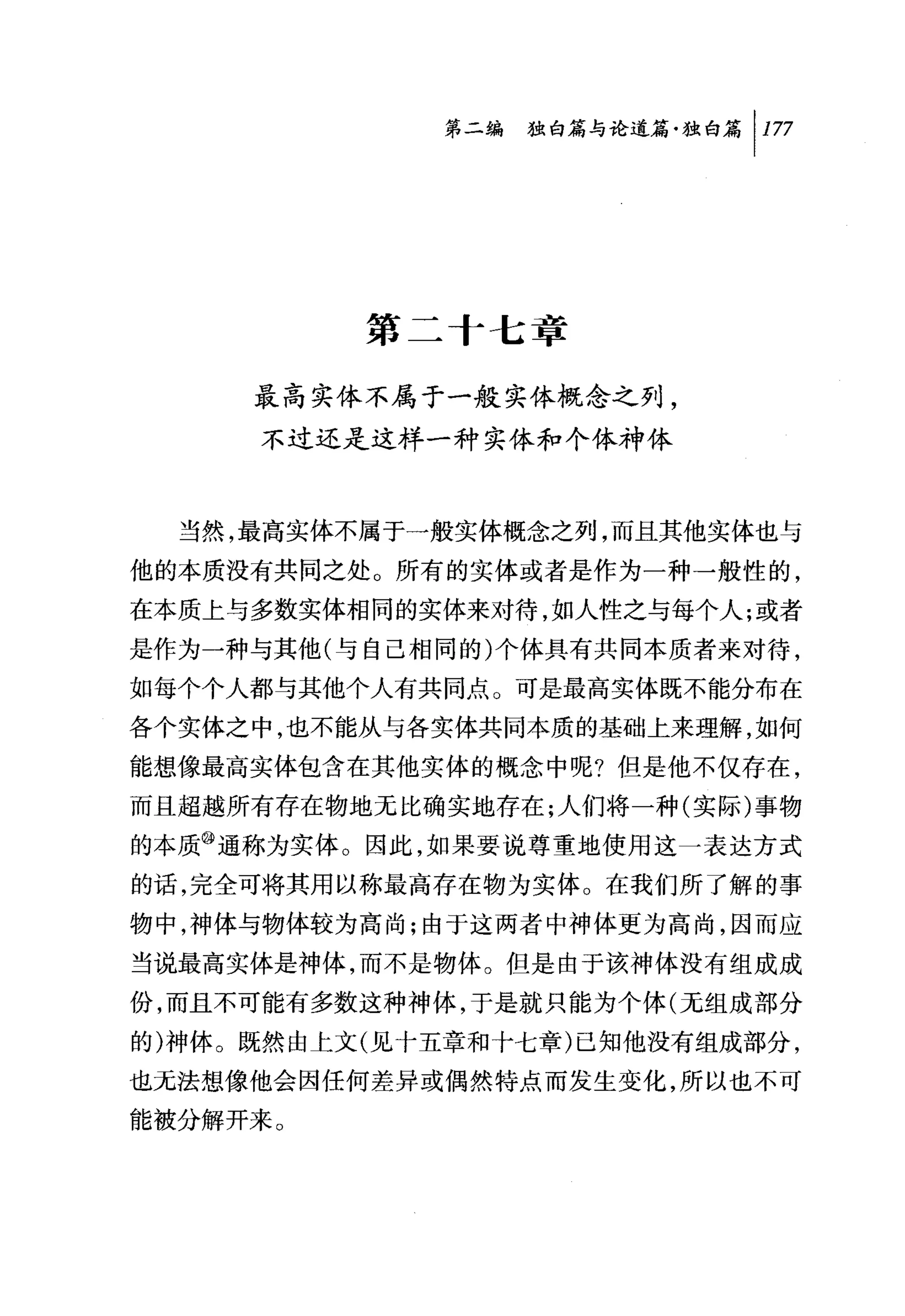 第二编独咐论道篇独白篇 1 177




          第二十七章

     最高实体不属于一般实体概念之列，
     不过还是这样一种实体和个体神体



  当然，最高实体不属于一般实体概念之列，而且其他实体也与
他的本质没有共同之处。所有的实体或者是作为一种一般性的，
在本质上与多数实体相同的实体来对待，如人性之与每个人;或者
是作为一种与其他(与自己相同的)个体具有共同本质者来对待，
如每个个人都与其他个人有共同点。可是最高实体既不能分布在
各个实体之中，也不能从与各实体共同本质的基础上来理解，如何
能想像最高实体包含在其他实体的概念中呢?但是他不仅存在，
而且超越所有存在物地无比确实地存在;人们将一种(实际)事物
的本质@通称为实体。因此，如果要说尊重地使用这一表达方式
的话，完全可将其用以称最高存在物为实体。在我们所了解的事
物中，神体与物体较为高尚;由于这两者中神体更为高尚，因而应
当说最高实体是神体，而不是物体。但是由于该神体没有组成成
份，而且不可能有多数这种神体，于是就只能为个体(无组成部分
的)神体。既然由上文(见十五章和十七章)己知他没有组成部分，
也无法想像他会因任何差异或偶然特点而发生变化，所以也不可
能被分解开来。
 