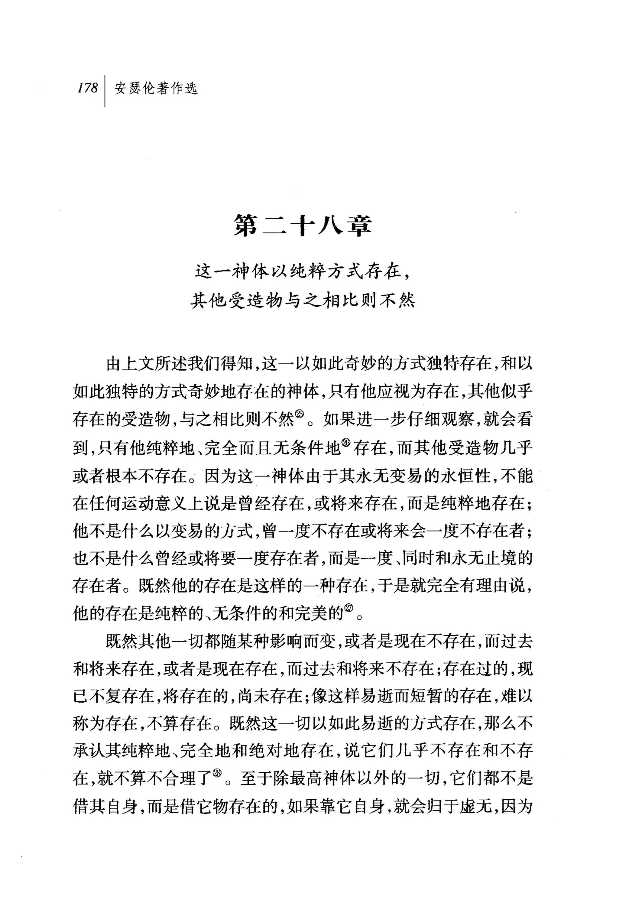 第二十八章

       这一神体以纯粹方式存在，
       其他受造物与之相比则不然



  由上文所述我们得知，这一以如此奇妙的方式独特存在，和以
如此独特的方式奇妙地存在的神体，只有他应视为存在，其他似乎
存在的受造物，与之相比则不然@。如果进一步仔细观察，就会看
到，只有他纯粹地、完全而且无条件地@存在，而其他受造物几乎
或者根本不存在。因为这一神体由于其永无变易的永恒性，不能
在任何运动意义上说是曾经存在，或将来存在，而是纯粹地存在;
他不是什么以变易的方式，曾一度不存在或将来会一度不存在者;
也不是什么曾经或将要一度存在者，而是一度、同时和永元止境的
存在者。既然他的存在是这样的一种存在，于是就完全有理由说，
他的存在是纯粹的、无条件的和完美的飞
  既然其他一切都随某种影响而变，或者是现在不存在，而过去
和将来存在，或者是现在存在，而过去和将来不存在;存在过的，现
已不复存在，将存在的，尚未存在;像这样易逝而短暂的存在，难以
称为存在，不算存在。既然这一切以如此易逝的方式存在，那么不
承认其纯粹地、完全地和绝对地存在，说它们几乎不存在和不存
在，就不算不合理了@。至于除最高神体以外的一切，它们都不是
借其自身，而是借它物存在的，如果靠它自身，就会归于虚元，因为
 