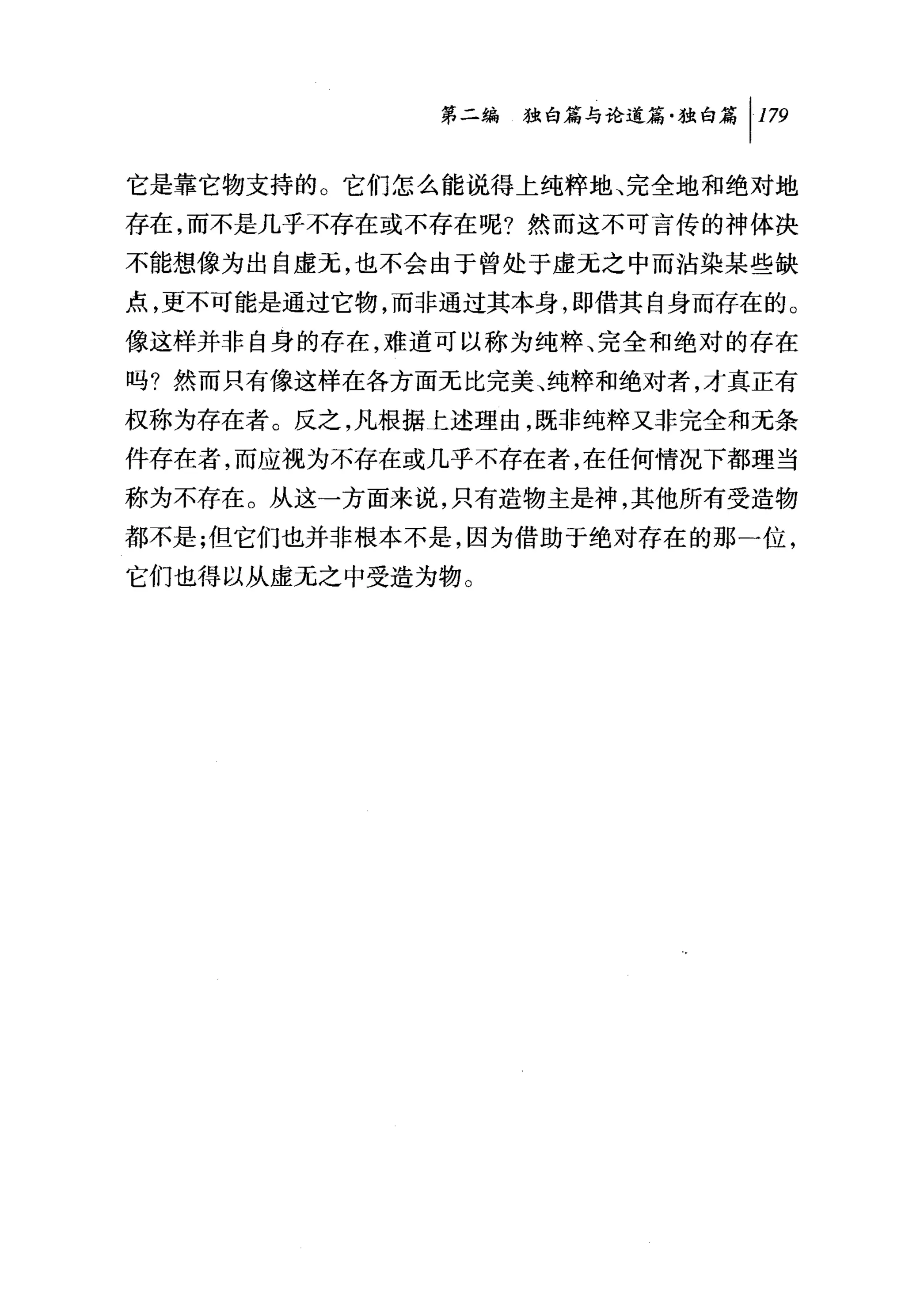 第二编独咐论道篇独白篇 1 179

它是靠它物支持的。它们怎么能说得上纯粹地、完全地和绝对地
存在，而不是几乎不存在或不存在呢?然而这不可言传的神体决
不能想像为出自虚元，也不会由于曾处于虚无之中而沾染某些缺
点，更不可能是通过它物，而非通过其本身，即借其自身而存在的。
像这样并非自身的存在，难道可以称为纯粹、完全和绝对的存在
吗?然而只有像这样在各方面元比完美、纯粹和绝对者，才真正有
权称为存在者。反之，凡根据上述理由，既非纯粹又非完全和无条
件存在者，而应视为不存在或几乎不存在者，在任何情况下都理当
称为不存在。从这→方面来说，只有造物主是神，其他所有受造物
都不是;但它们也并非根本不是，因为借助于绝对存在的那一位，
它们也得以从虚无之中受造为物。
 
