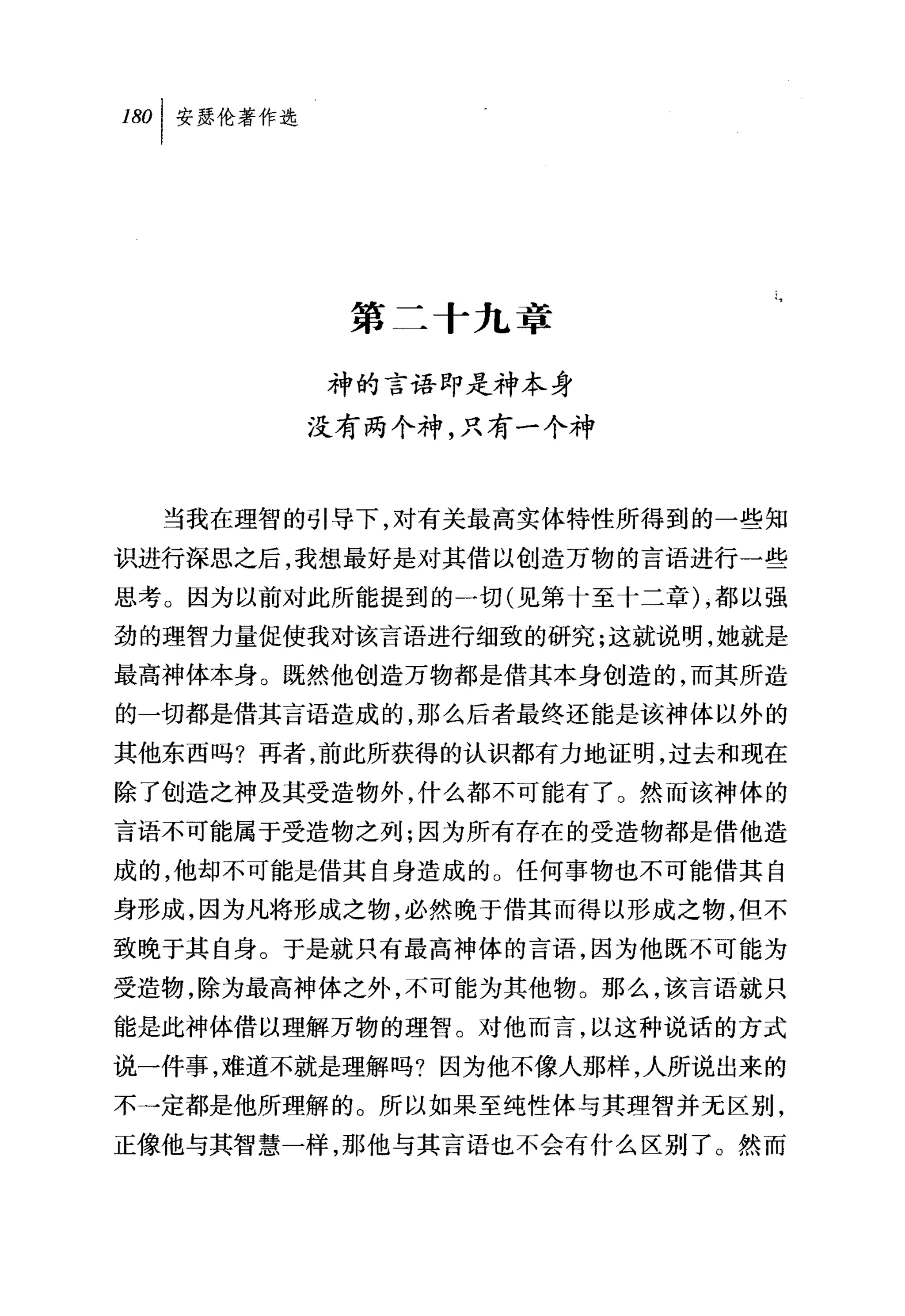 叫安瑟伦著作选




           第二十九章

          神的言语即是神本身
          没有两个神，只有一个神


  当我在理智的引导下，对有关最高实体特性所得到的一些知
识进行深思之后，我想最好是对其借以创造万物的言语进行一些
思考。因为以前对此所能提到的一切(见第十至十二章) ，都以强
劲的理智力量促使我对该言语进行细致的研究;这就说明，她就是
最高神体本身。既然他创造万物都是借其本身创造的，而其所造
的一切都是借其言语造成的，那么后者最终还能是该神体以外的
其他东西吗?再者，前此所获得的认识都有力地证明，过去和现在
除了创造之神及其受造物外，什么都不可能有了。然而该神体的
言语不可能属于受造物之列;因为所有存在的受造物都是借他造
成的，他却不可能是借其自身造成的。任何事物也不可能借其自
身形成，因为凡将形成之物，必然晚于借其而得以形成之物，但不
致晚于其自身。于是就只有最高神体的言语，因为他既不可能为
受造物，除为最高神体之外，不可能为其他物。那么，该言语就只
能是此神体借以理解万物的理智。对他而言，以这种说话的方式
说一件事，难道不就是理解吗?因为他不像人那样，人所说出来的
不一定都是他所理解的。所以如果至纯性体与其理智并无区别，
正像他与其智慧一样，那他与其言语也不会有什么区别了。然而
 