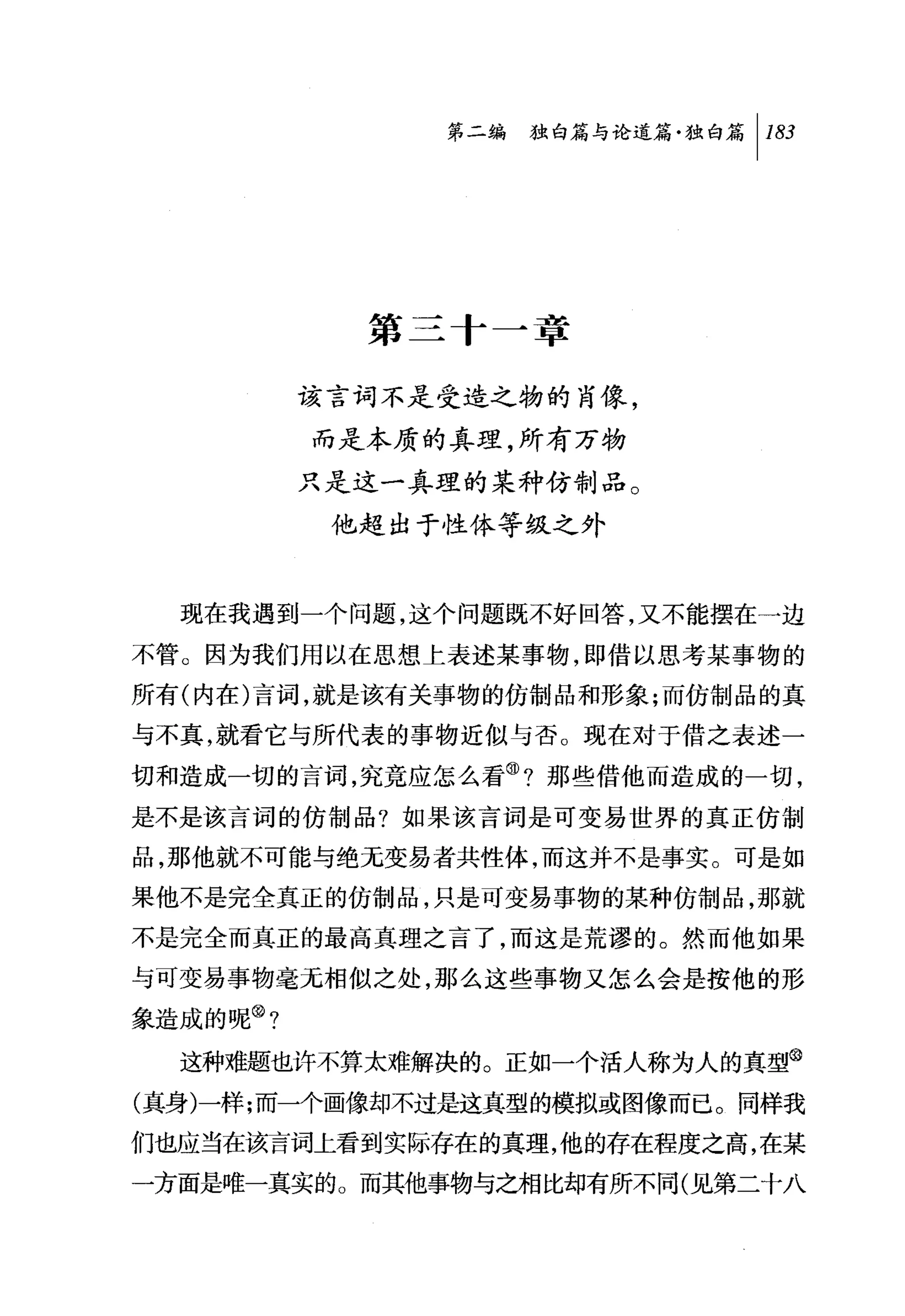 问独白篇与论道篇独白篇 1 183




            第三十一章

          该言词不是受造之物的肖像，
          而是本质的真理，所有万物
          只是这一真理的某种仿制品。
           他超出于性体等级之外



  现在我遇到一个问题，这个问题既不好回答，又不能摆在一边
不管。因为我们用以在思想上表述某事物，即借以思考某事物的
所有(内在)言词，就是该有关事物的仿制品和形象;而仿制品的真
与不真，就看它与所代表的事物近似与否。现在对于借之表述一

切和造成一切的言词，究竟应怎么看 @?那些借他丽造成的一切，
是不是该言词的仿制品?如果该言词是可变易世界的真正仿制
品，那他就不可能与绝无变易者共性体，而这并不是事实。可是如
果他不是完全真正的仿制品，只是可变易事物的某种仿制品，那就
不是完全而真正的最高真理之言了，而这是荒谬的。然而他如果
与可变易事物毫无相似之处，那么这些事物又怎么会是按他的形
象造成的呢@?

  这种难题也许不算太难解决的。正如一个活人称为人的真型@
(真身)一样;而一个画像却不过是这真型的模拟或图像而已。同样我
们也应当在该言词上看到实际存在的真理，他的存在程度之高，在某
一方面是唯一真实的。而其他事物与之相比却有所不同(见第二十八
 