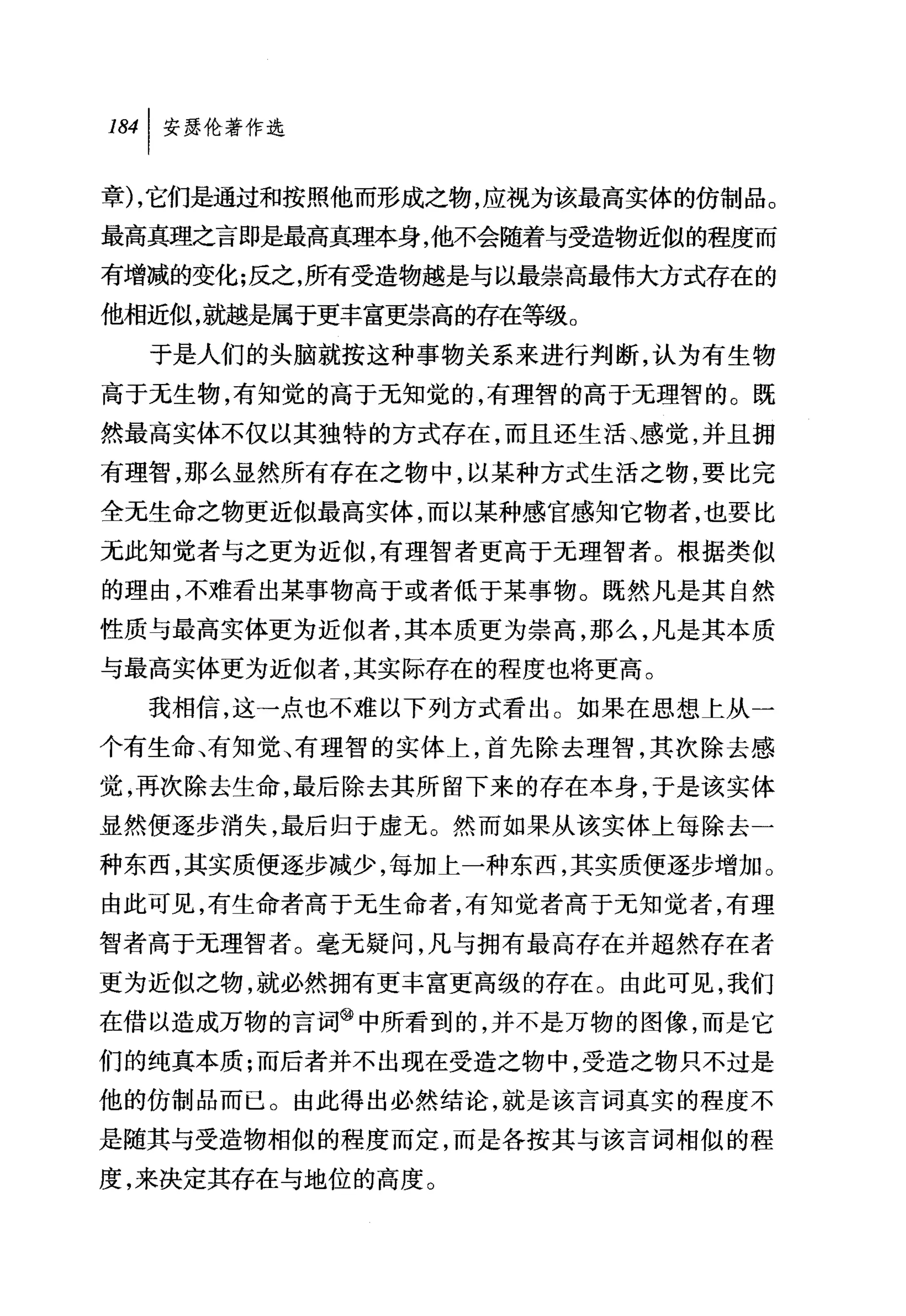 叫安瑟伦著作选

章) ，它们是通过和按照他而形成之物，应视为该最高实体的仿制品。
最高真理之言即是最高真理本身，他不会随着与受造物近似的程度而
有增减的变化;反之，所有受造物越是与以最崇高最伟大方式存在的
他相近似，就越是属于更丰富更崇高的存在等级。
  于是人们的头脑就按这种事物关系来进行判断，认为有生物
高于无生物，有知觉的高于元知觉的，有理智的高于无理智的。既
然最高实体不仅以其独特的方式存在，而且还生活、感觉，并且拥
有理智，那么显然所有存在之物中，以某种方式生活之物，要比完
全无生命之物更近似最高实体，而以某种感官感知它物者，也要比
元此知觉者与之更为近似，有理智者更高于元理智者。根据类似
的理由，不难看出某事物高于或者低于某事物。既然凡是其自然
性质与最高实体更为近似者，其本质更为崇高，那么，凡是其本质
与最高实体更为近似者，其实际存在的程度也将更高。
  我相信，这→点也不难以下列方式看出。如果在思想上从一
个有生命、有知觉、有理智的实体上，首先除去理智，其次除去感
觉，再次除去生命，最后除去其所留下来的存在本身，于是该实体
显然便逐步消失，最后归于虚无。然而如果从该实体上每除去一
种东西，其实质便逐步减少，每加上一种东西，其实质便逐步增加。
由此可见，有生命者高于无生命者，有知觉者高于无知觉者，有理
智者高于无理智者。毫无疑问，凡与拥有最高存在并超然存在者
更为近似之物，就必然拥有更丰富更高级的存在。由此可见，我们
在借以造成万物的言词@中所看到的，并不是万物的图像，而是它
们的纯真本质;而后者并不出现在受造之物中，受造之物只不过是
他的仿制品而已。由此得出必然结论，就是该言词真实的程度不
是随其与受造物相似的程度而定，而是各按其与该言词相似的程
度，来决定其存在与地位的高度。
 