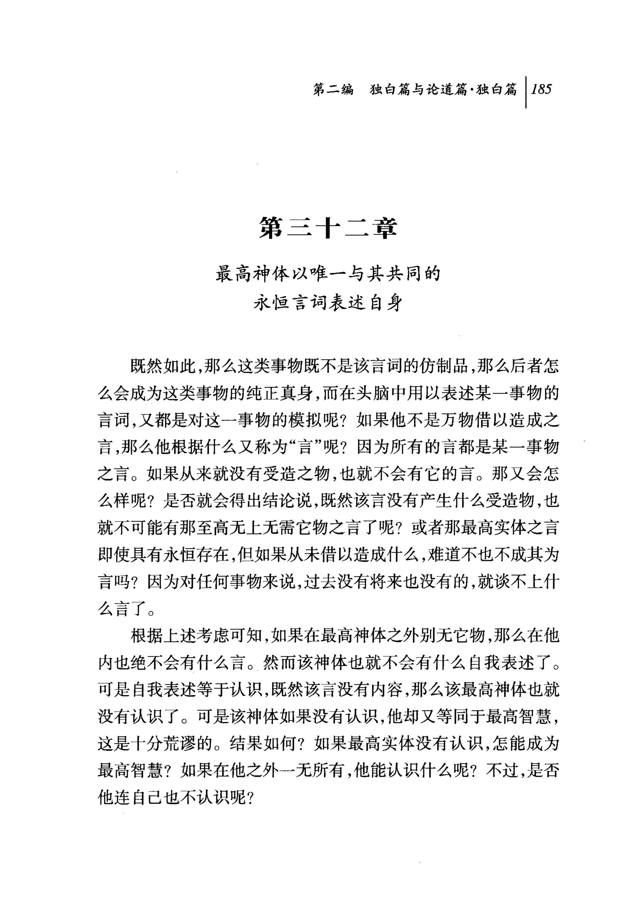 第二编独咐论道篇独白篇 1 185




             第二十二章

       最高神体以唯一与其共同的
             永恒言词表述自身


  既然如此，那么这类事物既不是该言词的仿制品，那么后者怎
么会成为这类事物的纯正真身，而在头脑中用以表述某一事物的
言词，又都是对这一事物的模拟呢?如果他不是万物借以造成之
言，那么他根据什么又称为"言"呢?因为所有的言都是某一事物
之言。如果从来就没有受造之物，也就不会有它的言。那又会怎
么样呢?是否就会得出结论说，既然该言没有产生什么受造物，也
就不可能有那至高无上无需它物之言了呢?或者那最高实体之言
即使具有永恒存在，但如果从未借以造成什么，难道不也不成其为
言吗?因为对任何事物来说，过去没有将来也没有的，就谈不上什
么言了。
  根据上述考虑可知，如果在最高神体之外别元它物，那么在他
内也绝不会有什么言。然而该神体也就不会有什么自我表述了。
可是自我表述等于认识，既然该言没有内容，那么该最高神体也就
没有认识了。可是该神体如果没有认识，他却又等同于最高智慧，
这是十分荒谬的。结果如何?如果最高实体没有认识，怎能成为
最高智慧?如果在他之外一无所有，他能认识什么呢?不过，是否
他连自己也不认识呢?
 
