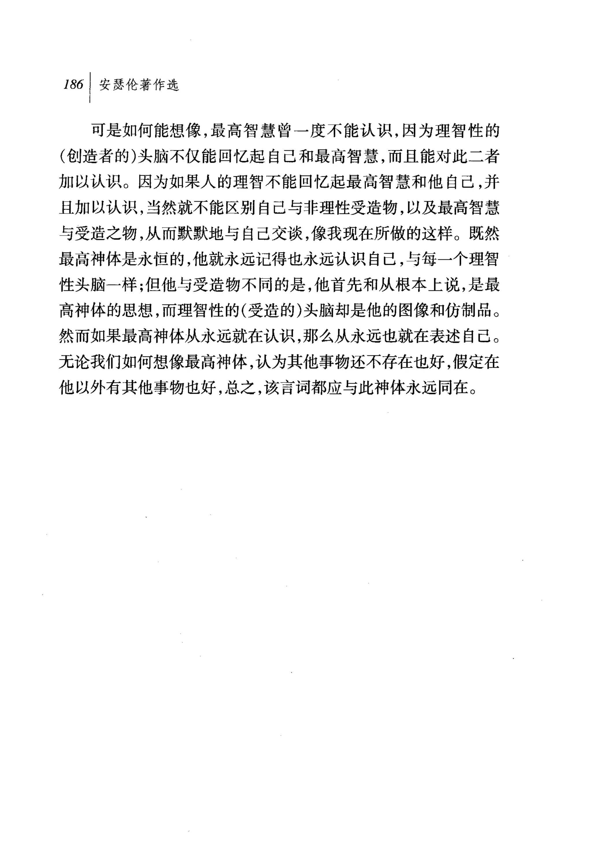 叫安瑟伦著作选

  可是如何能想像，最高智慧曾一度不能认识，因为理智性的
(创造者的)头脑不仅能回忆起自己和最高智慧，而且能对此二者
加以认识。因为如果人的理智不能回忆起最高智慧和他自己，并

且加以认识，当然就不能区别自己与非理性受造物，以及最高智慧
与受造之物，从而默默地与自己交谈，像我现在所做的这样。既然
最高神体是永恒的，他就永远记得也永远认识自己，与每一个理智
性头脑一样;但他与受造物不同的是，他首先和从根本上说，是最
高神体的思想，而理智性的(受造的)头脑却是他的图像和仿制品。
然而如果最高神体从永远就在认识，那么从永远也就在表述自己。
无论我们如何想像最高神体，认为其他事物还不存在也好，假定在
他以外有其他事物也好，总之，该言词都应与此神体永远同在。
 