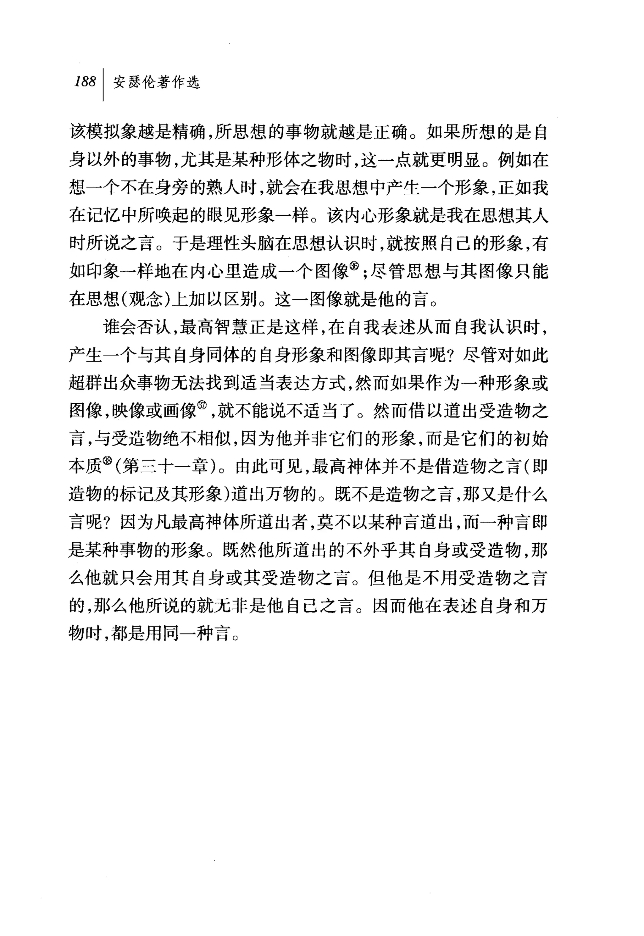188 1 安瑟伦著作选

该模拟象越是精确，所思想的事物就越是正确。如果所想的是自
身以外的事物，尤其是某种形体之物时，这一点就更明显。例如在
想一个不在身旁的熟人时，就会在我思想中产生一个形象，正如我
在记忆中所唤起的眼见形象一样。该内心形象就是我在思想其人
时所说之言。于是理性头脑在思想认识时，就按照自己的形象，有
如印象一样地在内心里造成一个图像飞尽管思想与其图像只能
在思想(观念)上加以区别。这一图像就是他的言。
  谁会否认，最高智慧正是这样，在自我表述从而自我认识时，
产生一个与其自身同体的自身形象和图像即其言呢?尽管对如此
超群出众事物无法找到适当表达方式，然而如果作为一种形象或
图像，映像或画像@，就不能说不适当了。然而借以道出受造物之
言，与受造物绝不相似，因为他并非它们的形象，而是它们的初始
本质问第三十一章)。由此可见，最高神体并不是借造物之言(即
造物的标记及其形象)道出万物的。既不是造物之言，那又是什么
言呢?因为凡最高神体所道出者，莫不以某种言道出，而一种言即
是某种事物的形象。既然他所道出的不外乎其自身或受造物，那
么他就只会用其自身或其受造物之言。但他是不用受造物之言
的，那么他所说的就无非是他自己之言。因而他在表述自身和万
物时，都是用同一种言。
 