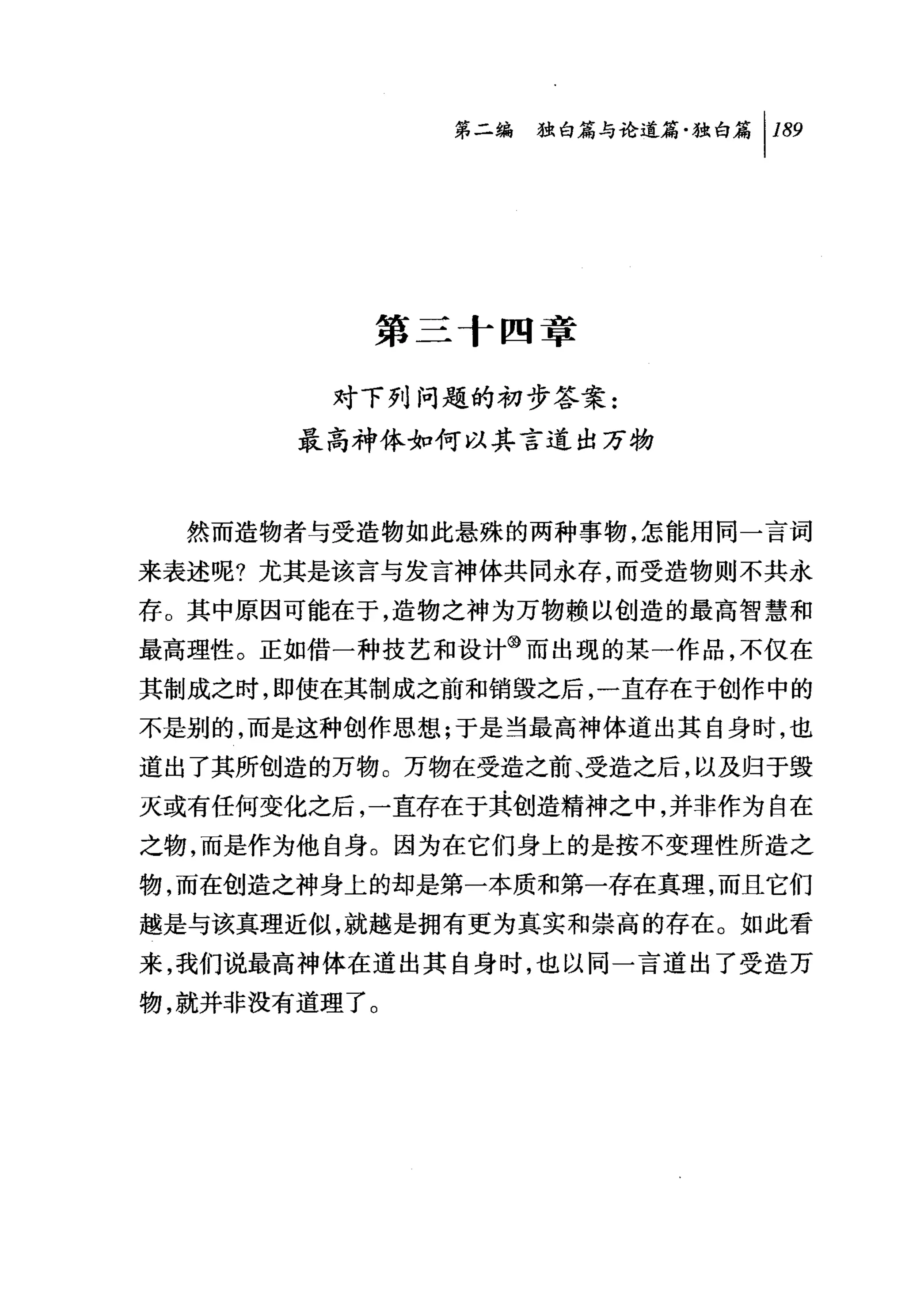 问独咐论道篇独白篇 1 189




          第三十四章

        对下列问题的初步答案:
       最高神体如何以其言道出万物



  然而造物者与受造物如此悬殊的两种事物，怎能用同一言词
来表述呢?尤其是该言与发言神体共同永存，而受造物则不共永
存。其中原因可能在于，造物之神为万物赖以创造的最高智慧和
最高理性。正如借一种技艺和设计③而出现的某一作品，不仅在
其制成之时，即使在其制成之前和销毁之后，一直存在于创作中的
不是别的，而是这种创作思想;于是当最高神体道出其自身时，也
道出了其所创造的万物。万物在受造之前、受造之后，以及归于毁
灭或有任何变化之后，一直存在于其创造精神之中，并非作为自在
之物，而是作为他自身。因为在它们身上的是按不变理性所造之
物，而在创造之神身上的却是第一本质和第一存在真理，而且它们
越是与该真理近似，就越是拥有更为真实和崇高的存在。如此看
来，我们说最高神体在道出其自身时，也以同一言道出了受造万
物，就并非没有道理了。
 