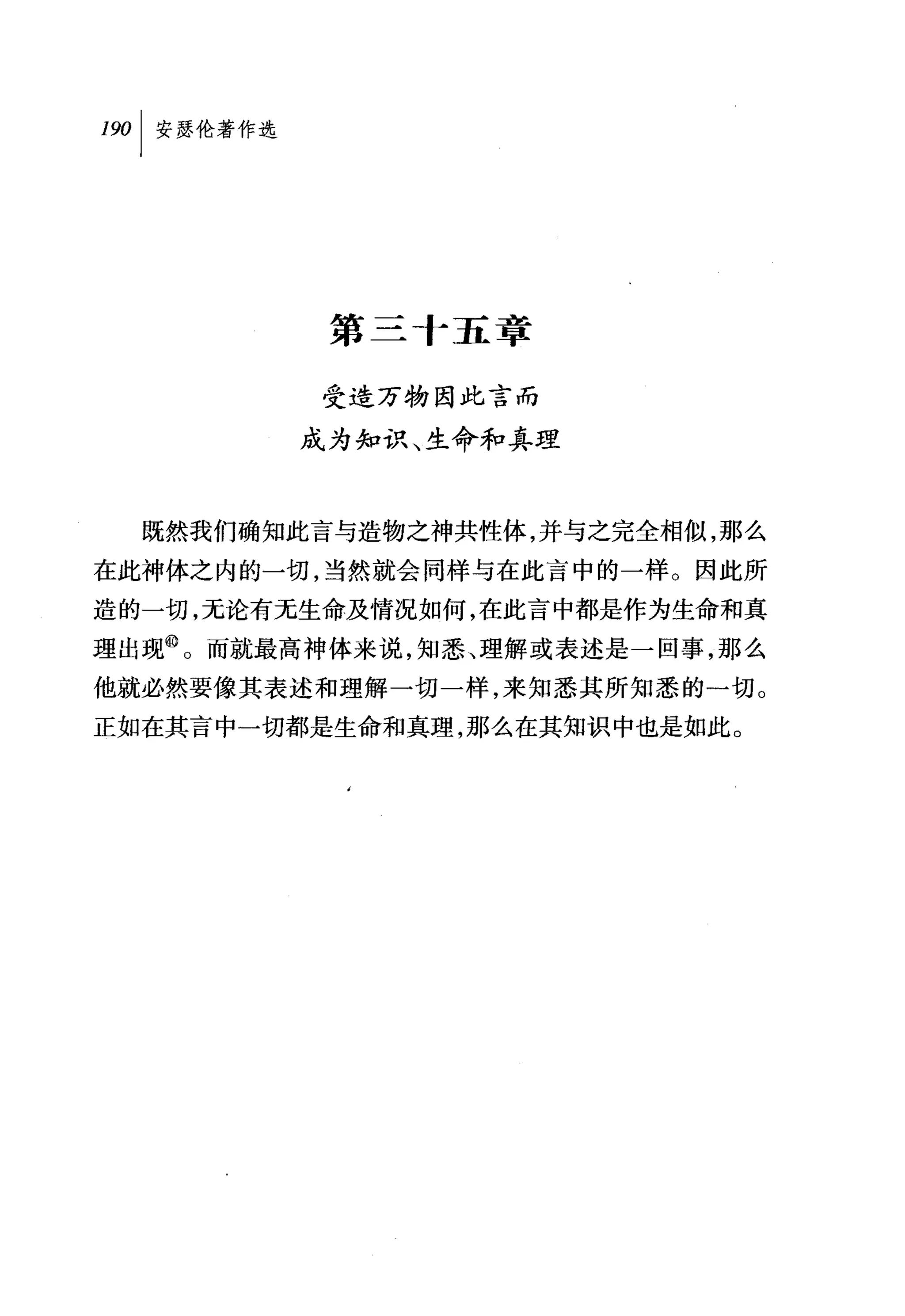 叫安瑟伦著作选




           第三十五章

          受造万物因此言而

          成为知识、生命和真理



  既然我们确知此言与造物之神共性体，并与之完全相似，那么
在此神体之内的一切，当然就会同样与在此言中的一样。因此所
造的一切，无论有无生命及情况如何，在此言中都是作为生命和真
理出现@。而就最高神体来说，知悉、理解或表述是一回事，那么
他就必然要像其表述和理解一切一样，来知悉其所知悉的一切。
正如在其言中一切都是生命和真理，那么在其知识中也是如此。
 