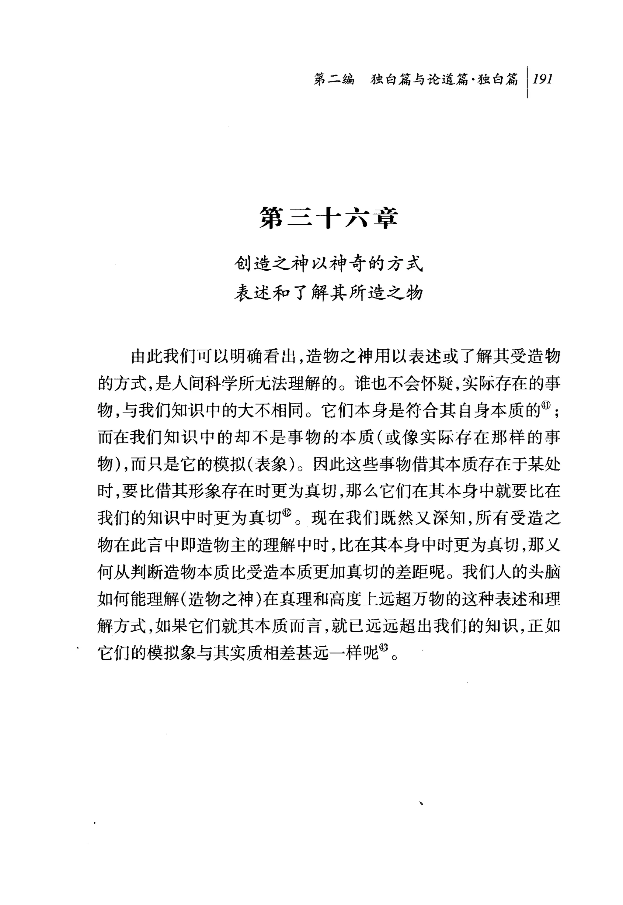 第二编独咐论道篇独白篇 1 191




          第三 f 六章

         创造之神以神奇的方式
         表述和了解其所造之物



  由此我们可以明确看出，造物之神用以表述或了解其受造物
的方式，是人间科学所无法理解的。谁也不会怀疑，实际存在的事
物，与我们知识中的大不相同。它们本身是符合其自身本质的@;
而在我们知识中的却不是事物的本质(或像实际存在那样的事

物) ，而只是它的模拟(表象)。因此这些事物借其本质存在于某处
时，要比借其形象存在时更为真切，那么它们在其本身中就要比在
我们的知识中时更为真切@。现在我们既然又深知，所有受造之
物在此言中即造物主的理解中时，比在其本身中时更为真切，那又
何从判断造物本质比受造本质更加真切的差距呢。我们人的头脑
如何能理解(造物之神)在真理和高度上远超万物的这种表述和理

解方式，如果它们就其本质而言，就已远远超出我们的知识，正如
它们的模拟象与其实质相差甚远一样呢@。
 