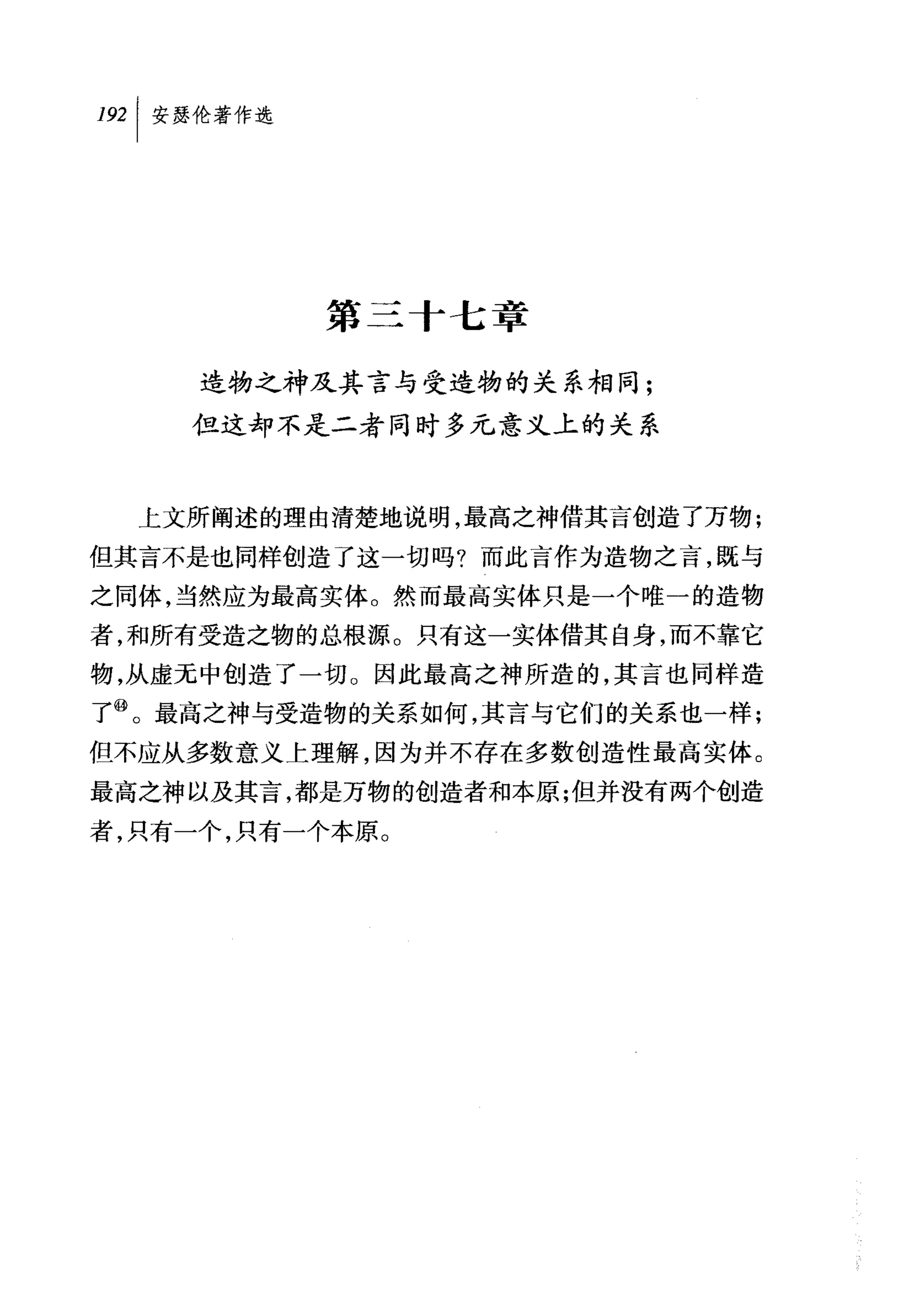 叫安瑟伦著作选




           第三十七章

     造物之神及其言与受造物的关系相同;
    但这却不是二者同时多元意义上的关系



  上文所阐述的理由清楚地说明，最高之神借其言创造了万物;
但其言不是也同样创造了这一切吗?而此言作为造物之言，既与
之同体，当然应为最高实体。然而最高实体只是一个唯一的造物
者，和所有受造之物的总根源。只有这一实体借其自身，而不靠它
物，从虚无中创造了一切。因此最高之神所造的，其言也同样造
了@。最高之神与受造物的关系如何，其言与它们的关系也一样;
但不应从多数意义上理解，因为并不存在多数创造性最高实体。
最高之神以及其言，都是万物的创造者和本原;但并没有两个创造
者，只有一个，只有一个本原。
 
