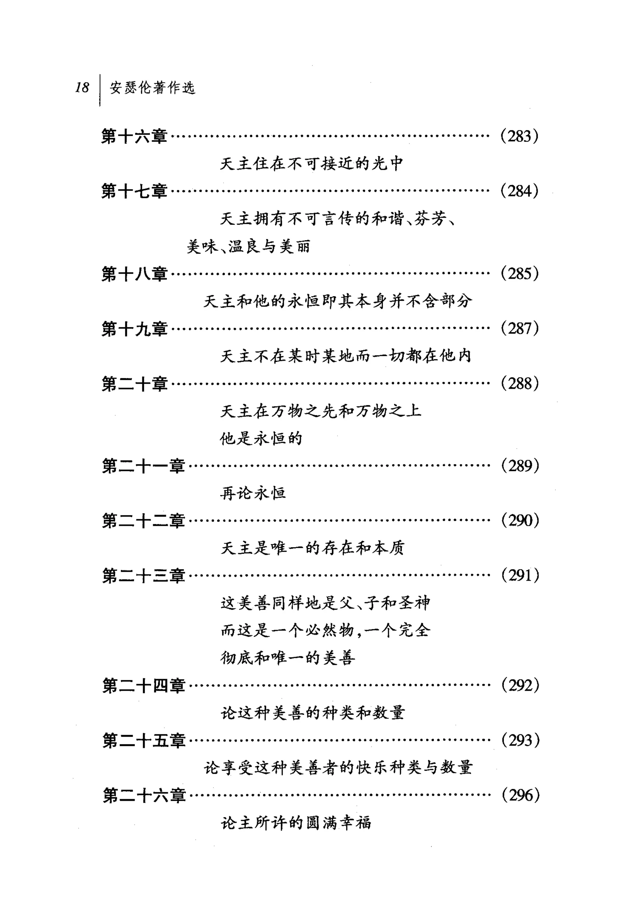 18   I 安瑟伦著作选

     第十六章…........…….........….........….........…….                 (283)
                       天主住在不可接近的光中
     第十七章…..........................….........................       (284)
                       天主拥有不可言传的和谐、芬芳、
                  美味、温良与美丽
     第十八章…...................................................…       (285)


                     天主和他的永恒即其本身并不含部分
     第十九章.........................................................   (287)
                       天主不在某时某地而一切都在他内
     第二十章…..........................….........................       (288)
                       天主在万物之先和万物之上
                       他是永恒的
     第二十一章..............….....................................       (289)
                       再论永恒
     第二十二章.................................................…..       (290)
                       天主是唯一的存在和本质
     第二十三章..............…........................…..........         (29 1)
                       这美善同样地走父、子和圣神

                       而这是一个必然物，一个完全
                       彻底和唯一的美善
     第二十四章…........….........…..................……….                 (292)
                       论这种美善的种类和数量

     第二十五章……………………………………………… (293)
                     论享受这种美善者的快乐种类与数量
     第二十六章..............….....................................       (296)
                       论主所许的圆满幸福
 