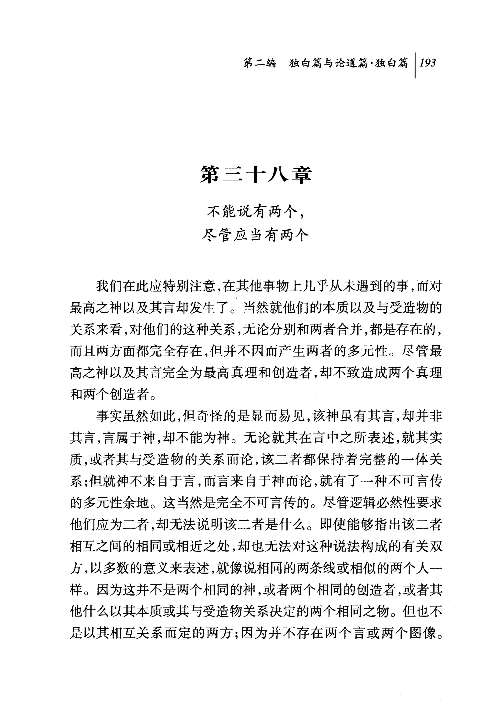 第二编 独白篇与论道篇独白篇 1 193




          第三十八章

           不能说有两个，
          尽管应当有两个


  我们在此应特别注意，在其他事物上几乎从未遇到的事，而对
最高之神以及其言却发生了。当然就他们的本质以及与受造物的
关系来看，对他们的这种关系，无论分别和两者合并，都是存在的，
而且两方面都完全存在，但并不因而产生两者的多元性。尽管最
高之神以及其言完全为最高真理和创造者，却不致造成两个真理
和两个创造者。
  事实虽然如此，但奇怪的是显而易见，该神虽有其言，却并非
其言，言属于神，却不能为神。元论就其在言中之所表述，就其实
质，或者其与受造物的关系而论，该二者都保持着完整的一体关
系;但就神不来自于言，而言来自于神而论，就有了一种不可言传
的多元性余地。这当然是完全不可言传的。尽管逻辑必然性要求

他们应为二者，却无法说明该二者是什么。即使能够指出该二者
相互之间的相同或相近之处，却也无法对这种说法构成的有关双
方，以多数的意义来表述，就像说相同的两条线或相似的两个人一
样。因为这并不是两个相同的神，或者两个相同的创造者，或者其
他什么以其本质或其与受造物关系决定的两个相同之物。但也不
是以其相互关系而定的两方;因为并不存在两个言或两个图像。
 