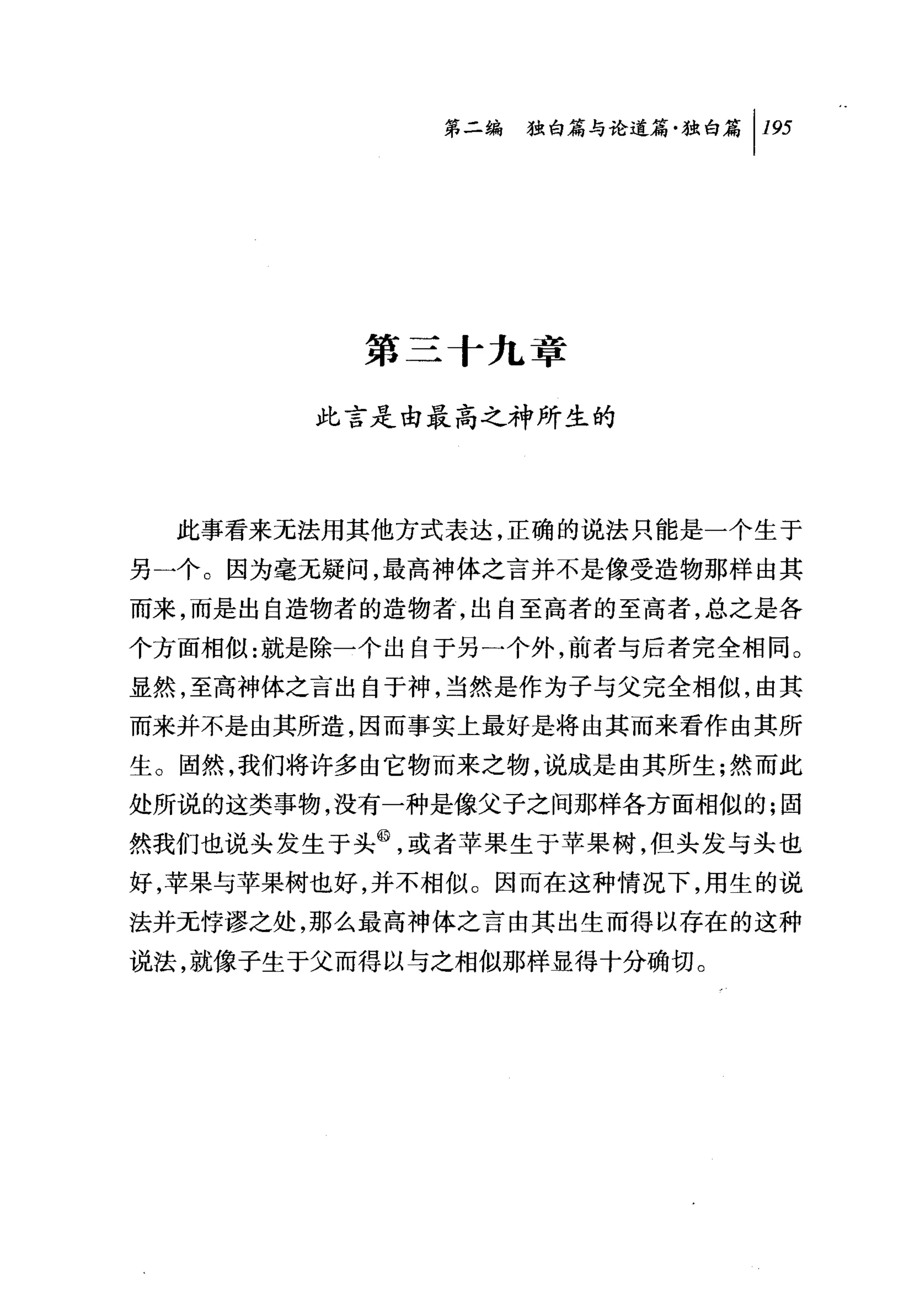 第二编 独白篇与论道篇独白篇 1 195




          第三十九章

        此言是由最高之神所生的



  此事看来无法用其他方式表达，正确的说法只能是一个生于

另一个。因为毫无疑问，最高神体之言并不是像受造物那样由其
而来，而是出自造物者的造物者，出自至高者的至高者，总之是各
个方面相似:就是除一个出自于另一个外，前者与后者完全相同。
显然，至高神体之言出自于神，当然是作为子与父完全相似，由其
而来并不是由其所造，因而事实上最好是将由其而来看作由其所
生。固然，我们将许多由它物而来之物，说成是由其所生;然而此
处所说的这类事物，没有一种是像父子之间那样各方面相似的;固
然我们也说头发生于头@，或者苹果生于苹果树，但头发与头也
好，苹果与苹果树也好，并不相似。因而在这种情况下，用生的说
法并无悖谬之处，那么最高神体之言由其出生而得以存在的这种
说法，就像子生于父而得以与之相似那样显得十分确切。
 