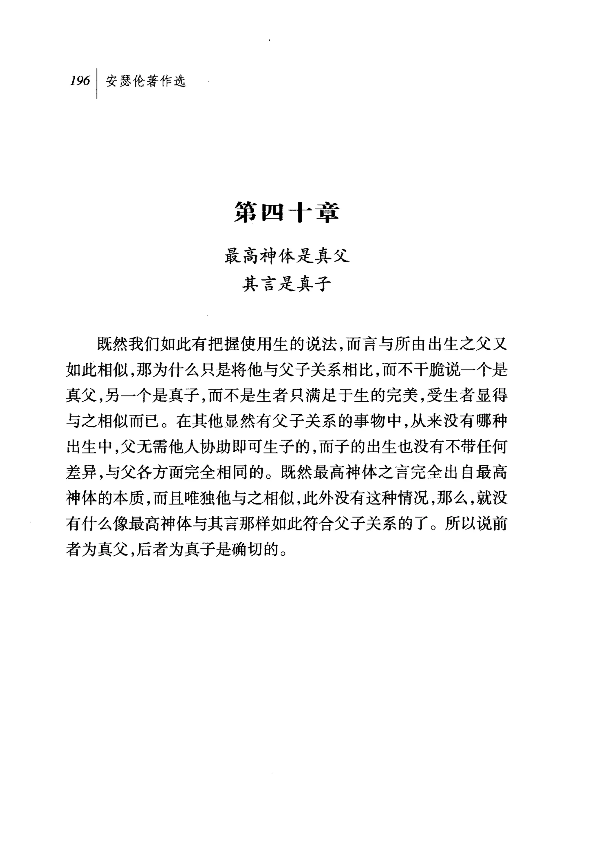 第四十章

          最高神体是真父
            其言是真子


  既然我们如此有把握使用生的说法，而言与所由出生之父又

如此相似，那为什么只是将他与父子关系相比，而不干脆说一个是
真父，另一个是真子，而不是生者只满足于生的完美，受生者显得
与之相似而已。在其他显然有父子关系的事物中，从来没有哪种
出生中，父无需他人协助即可生子的，而子的出生也没有不带任何
差异，与父各方面完全相同的。既然最高神体之言完全出自最高
神体的本质，而且唯独他与之相似，此外没有这种情况，那么，就没
有什么像最高神体与其言那样如此符合父子关系的了。所以说前
者为真父，后者为真子是确切的。
 