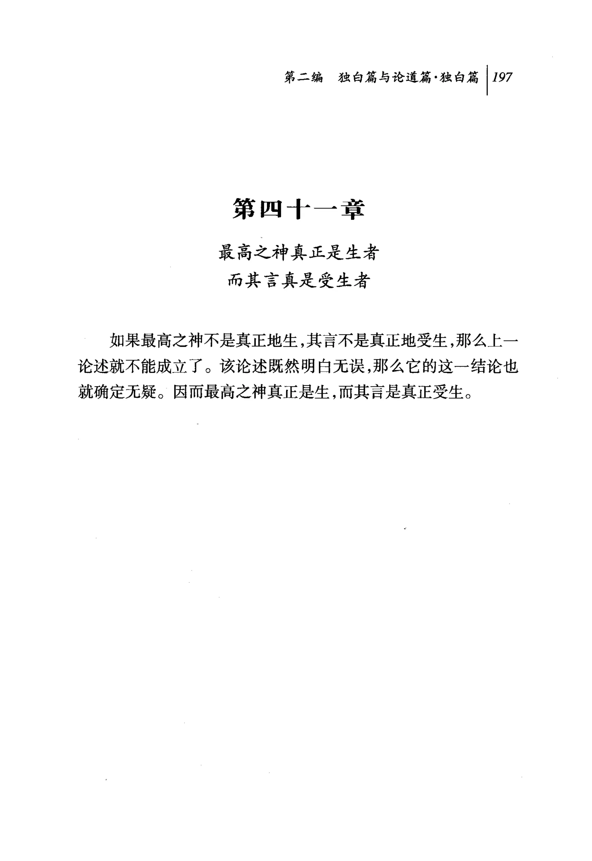 第二编独咐论道篇独白篇 1 197




          第四十一章

         最高之神真正是生者
         而其言真是受生者



  如果最高之神不是真正地生，其言不是真正地受生，那么上一
论述就不能成立了。该论述既然明白无误，那么它的这一结论也
就确定无疑。因而最高之神真正是生，而其言是真正受生。
 