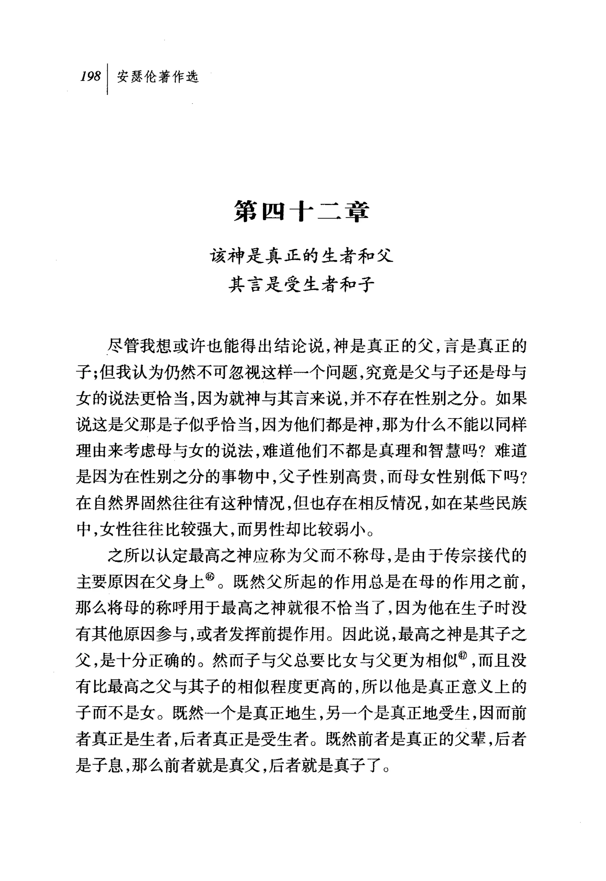 叫安瑟伦著作选




           第四十二章

          该神是真正的生者和父
           其言是受生者和子



  尽管我想或许也能得出结论说，神是真正的父，言是真正的
子刊且我认为仍然不可忽视这样一个问题，究竟是父与子还是母与
女的说法更恰当，因为就神与其言来说，并不存在性别之分。如果
说这是父那是子似乎恰当，因为他们都是神，那为什么不能以同样
理由来考虑母与女的说法，难道他们不都是真理和智慧吗?难道
是因为在性别之分的事物中，父子性别高贵，而母女性别低下吗?
在自然界固然往往有这种情况，但也存在相反情况，如在某些民族
中，女性往往比较强大，而男性却比较弱小。
  之所以认定最高之神应称为父而不称母，是由于传宗接代的
主要原因在父身上@。既然父所起的作用总是在母的作用之前，
那么将母的称呼用于最高之神就很不恰当了，因为他在生子时没
有其他原因参与，或者发挥前提作用。因此说，最高之神是其子之
父，是十分正确的。然而子与父总要比女与父更为相似@，而且没
有比最高之父与其子的相似程度更高的，所以他是真正意义上的
子而不是女。既然一个是真正地生，另一个是真正地受生，因而前
者真正是生者，后者真正是受生者。既然前者是真正的父辈，后者
是子息，那么前者就是真父，后者就是真子了。
 