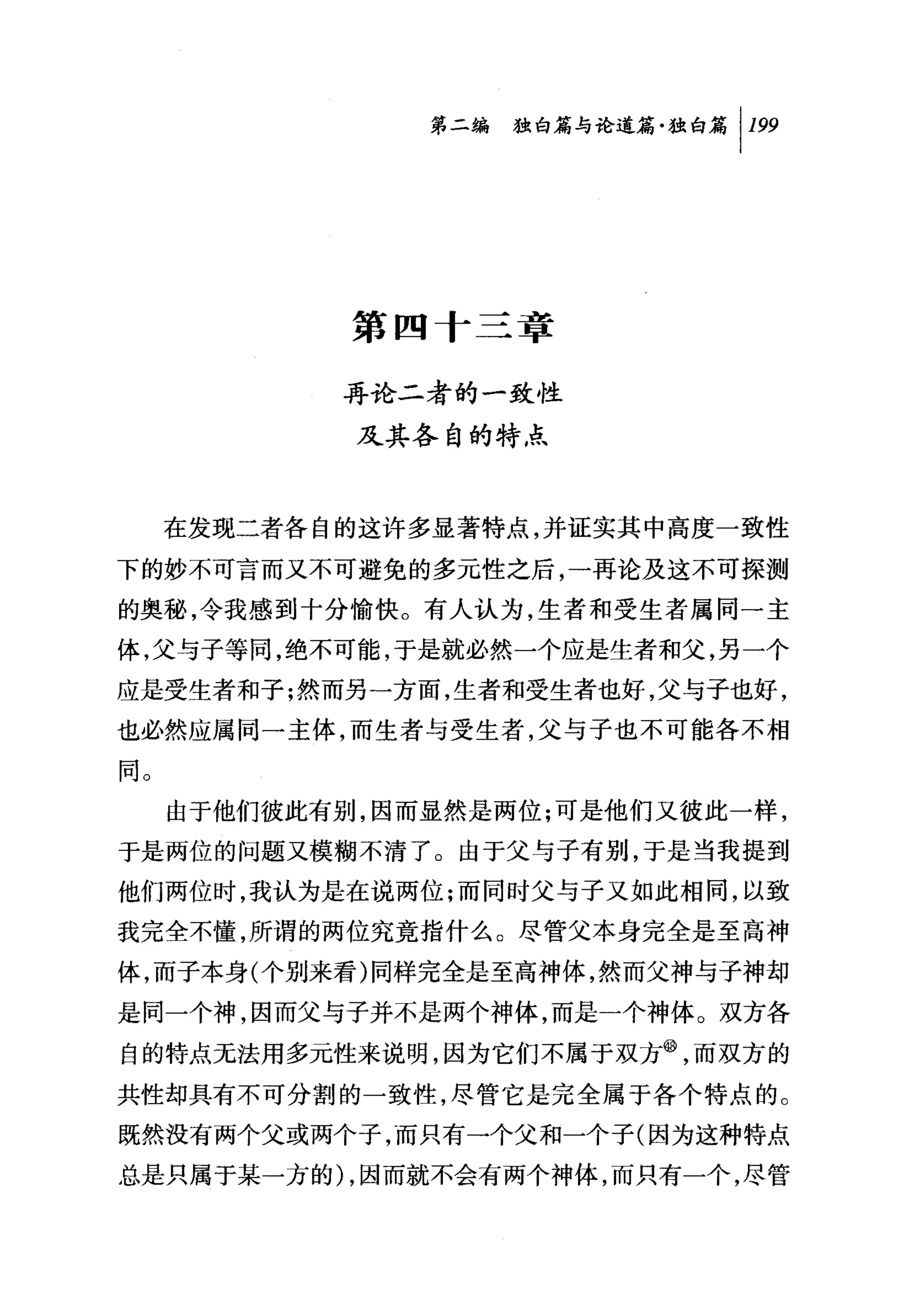 第二编独毗论道篇独白篇 1 199




             第四十三章

            再论二者的一致性
             及其各自的特点



     在发现二者各自的这许多显著特点，并证实其中高度一致性

下的妙不可言而又不可避免的多元性之后，一再论及这不可探测
的奥秘，令我感到十分愉快。有人认为，生者和受生者属同一主
体，父与子等同，绝不可能，于是就必然一个应是生者和父，另一个
应是受生者和子;然而另一方面，生者和受生者也好，父与子也好，
也必然应属同一主体，而生者与受生者，父与子也不可能各不相

同。
     由于他们彼此有别，因而显然是两位;可是他们又彼此一样，
于是两位的问题又模糊不清了。由于父与子有别，于是当我提到
他们两位时，我认为是在说两位;而同时父与子又如此相同，以致
我完全不懂，所谓的两位究竟指什么。尽管父本身完全是至高神
体，而子本身(个别来看)同样完全是至高神体，然而父神与子神却
是同一个神，因而父与子并不是两个神体，而是一个神体。双方各

自的特点无法用多元性来说明，因为它们不属于双方飞而双方的
共性却具有不可分割的一致性，尽管它是完全属于各个特点的。
既然没有两个父或两个子，而只有一个父和一个子(因为这种特点

总是只属于某一方的 ) ，因而就不会有两个神体，而只有一个，尽管
 