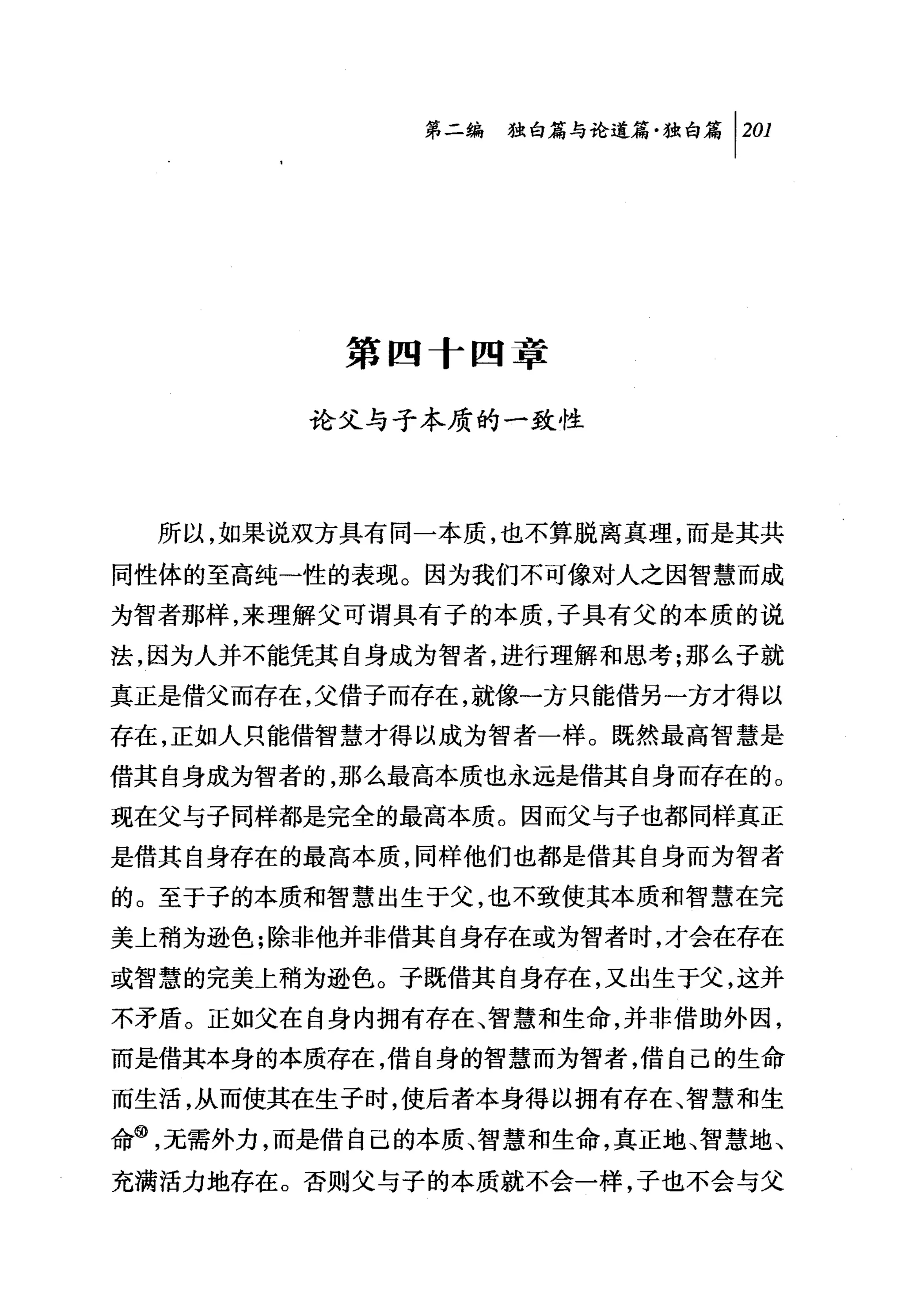 第二编独仰论道篇独白篇 1 201




          第四十四章

         论父与子本质的一致性




  所以，如果说双方具有同一本质，也不算脱离真理，而是其共

同性体的至高纯一性的表现。因为我们不可像对人之因智慧而成
为智者那样，来理解父可谓具有子的本质，子具有父的本质的说

法，因为人并不能凭其自身成为智者，进行理解和思考;那么子就
真正是借父而存在，父借子而存在，就像一方只能借另一方才得以
存在，正如人只能借智慧才得以成为智者一样。既然最高智慧是
借其自身成为智者的，那么最高本质也永远是借其自身而存在的。
现在父与子同样都是完全的最高本质。因而父与子也都同样真正
是借其自身存在的最高本质，同样他们也都是借其自身而为智者
的。至于子的本质和智慧出生于父，也不致使其本质和智慧在完
美上稍为逊色;除非他并非借其自身存在或为智者时，才会在存在

或智慧的完美上稍为逊色。子既借其自身存在，又出生于父，这并
不矛盾。正如父在自身内拥有存在、智慧和生命，并非借助外因，
而是借其本身的本质存在，借自身的智慧而为智者，借自己的生命
而生活，从而使其在生子时，使后者本身得以拥有存在、智慧和生
命@，无需外力，而是借自己的本质、智慧和生命，真正地、智慧地、
充满活力地存在。否则父与子的本质就不会一样，子也不会与父
 