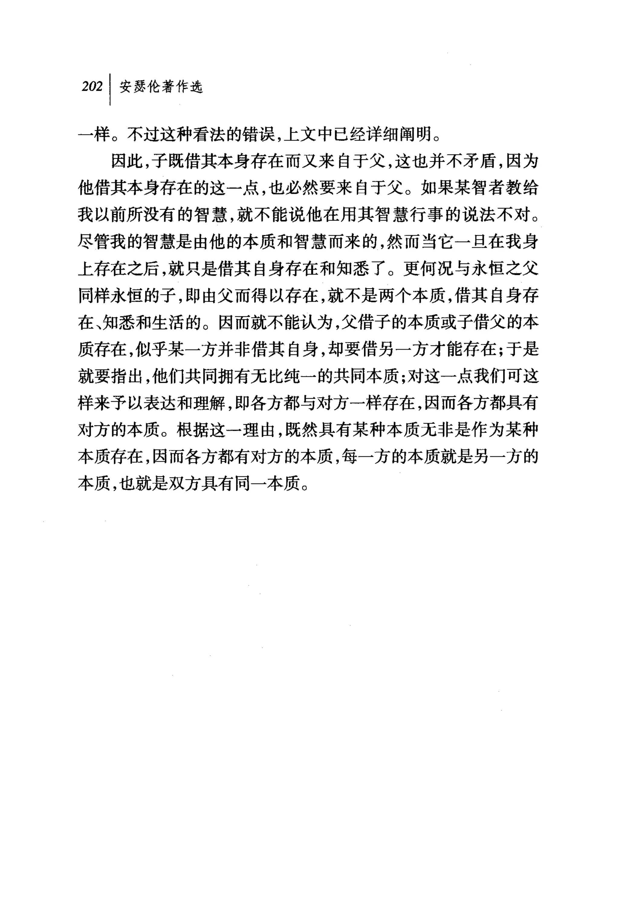 2但|安瑟伦著作选

一样。不过这种看法的错误，上文中已经详细阐明。
  因此，子既借其本身存在而又来自于父，这也并不矛盾，因为
他借其本身存在的这一点，也必然要来自于父。如果某智者教给
我以前所没有的智慧，就不能说他在用其智慧行事的说法不对。
尽管我的智慧是由他的本质和智慧而来的，然而当它一且在我身
上存在之后，就只是借其自身存在和知悉了。更何况与永恒之父
同样永恒的子，即由父而得以存在，就不是两个本质，借其自身存
在、知悉和生活的。因而就不能认为，父借子的本质或子借父的本
质存在，似乎某一方并非借其自身，却要借另一方才能存在;于是
就要指出，他们共同拥有无比纯一的共同本质;对这一点我们可这
样来予以表达和理解，即各方都与对方一样存在，因而各方都具有
对方的本质。根据这一理由，既然具有某种本质无非是作为某种
本质存在，因而各方都有对方的本质，每一方的本质就是另一方的
本质，也就是双方具有同一本质。
 