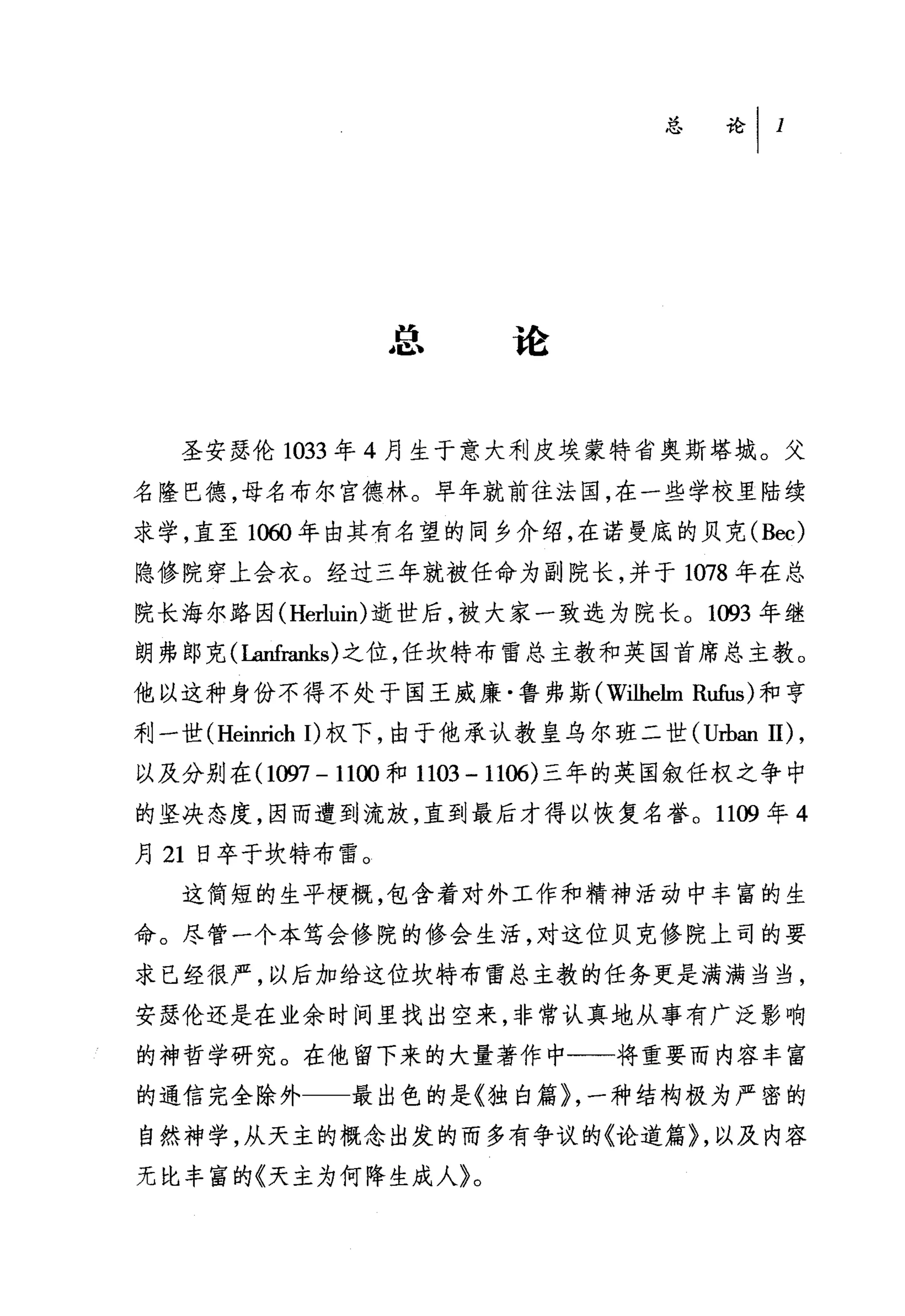 总论


   圣安瑟伦 1033 年 4 月生于意大利皮埃蒙特省奥斯塔城。父

名隆巴德，母名布尔宫德林。早年就前往法国，在一些学校里陆续
求学，直至 10ω 年由其有名望的同乡介绍，在诺曼底的贝克 (Bec)
隐修院穿上会衣。经过三年就被任命为副院长，并于 1078 年在总
院长海尔路因 (Herluin) 逝世后，被大家一致选为院长。 1093 年继
朗弗郎克( Lanfranks) 之位，任坎特布雷总主教和英国首席总主教。
他以这种身份不得不处于国王威廉·鲁弗斯(-W吐hehn Rufus) 和亨

利一世 (Heinrich 1)权下，由于他承认教皇乌尔班二世 (u由扭 11) ,
以及分别在 (1仰7 -11∞和 1103 -1106) 三年的英国叙任权之争中
的坚决态度，因而遭到流放，直到最后才得以恢复名誉。 1109 年 4
月 21 日卒于坎特布雷。
   这简短的生平梗概，包含着对外工作和精神活动中丰富的生
命。尽管一个本笃会修院的修会生活，对这位贝克修院上司的要

求已经很严，以后加给这位坎特布雷总主教的任务更是满满当当，

安瑟伦还是在业余时间里找出空来，非常认真地从事有广泛影响
的神哲学研究。在他留下来的大量著作中一一将重要而内容丰富
的通信完全除外      最出色的是《独白篇}，一种结构极为严密的
自然神学，从天主的概念出发的而多有争议的《论道篇}，以及内容
无比丰富的《天主为何降生成人》。
 