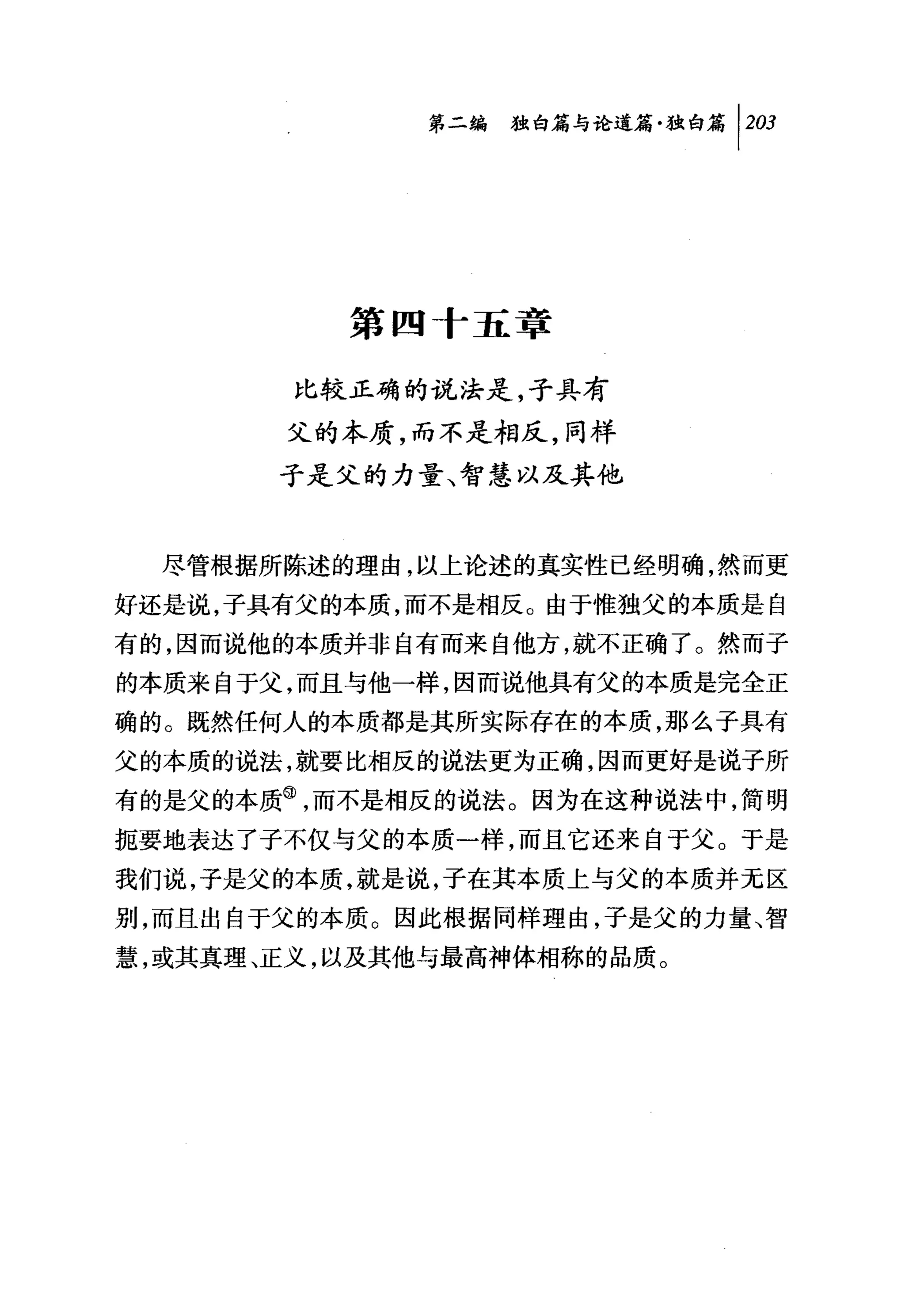 第二编独啼论道篇独白篇 1 203




          第四十五章

        比较正确的说法是，子具有
       父的本质，而不是相反，同样
       子是父的力量、智慧以及其他


  尽管根据所陈述的理由，以上论述的真实性已经明确，然而更
好还是说，子具有父的本质，而不是相反。由于惟独父的本质是自
有的，因而说他的本质并非自有而来自他方，就不正确了。然而子
的本质来自于父，而且与他一样，因而说他具有父的本质是完全正
确的。既然任何人的本质都是其所实际存在的本质，那么子具有
父的本质的说法，就要比相反的说法更为正确，因而更好是说子所
有的是父的本质@，而不是相反的说法。因为在这种说法中，简明
扼要地表达了子不仅与父的本质一样，而且它还来自于父。于是
我们说，子是父的本质，就是说，子在其本质上与父的本质并元区
别，而且出自于父的本质。因此根据同样理由，子是父的力量、智
慧，或其真理、正义，以及其他与最高神体相称的品质。
 